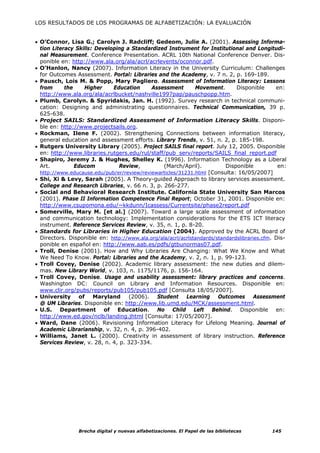 LOS RESULTADOS DE LOS PROGRAMAS DE ALFABETIZACIÓN: LA EVALUACIÓN


• O’Connor, Lisa G.; Carolyn J. Radcliff; Gedeom, Julie A. (2001). Assessing Informa-
  tion Literacy Skills: Developing a Standardized Instrument for Institutional and Longitudi-
  nal Measurement. Conference Presentation. ACRL 10th National Conference Denver. Dis-
  ponible en: http://www.ala.org/ala/acrl/acrlevents/oconnor.pdf.
• O’Hanlon, Nancy (2007). Information Literacy in the University Curriculum: Challenges
  for Outcomes Assessment. Portal: Libraries and the Academy, v. 7 n. 2, p. 169-189.
• Pausch, Lois M. & Popp, Mary Pagliero. Assessment of Information Literacy: Lessons
  from      the    Higher     Education     Assessment        Movement.       Disponible      en:
  http://www.ala.org/ala/acrlbucket/nashville1997pap/pauschpopp.htm.
• Plumb, Carolyn. & Spyridakis, Jan. H. (1992). Survey research in technical communi-
  cation: Designing and administrating questionnaires. Technical Communication, 39 p.
  625-638.
• Project SAILS: Standardized Assessment of Information Literacy Skills. Disponi-
  ble en: http://www.projectsails.org.
• Rockman, Ilene F. (2002). Strengthening Connections between information literacy,
  general education and assessment efforts. Library Trends, v. 51, n. 2, p. 185-198.
• Rutgers University Library (2005). Project SAILS final report. July 12, 2005. Disponible
  en: http://www.libraries.rutgers.edu/rul/staff/pub_serv/reports/SAILS_final_report.pdf
• Shapiro, Jeremy J. & Hughes, Shelley K. (1996). Information Technology as a Liberal
  Art.          Educom          Review,          (March/April).           Disponible           en:
  http://www.educause.edu/pub/er/review/reviewarticles/31231.html [Consulta: 16/05/2007]
• Shi, Xi & Levy, Sarah (2005). A Theory-guided Approach to library services assessment.
  College and Research Libraries, v. 66 n. 3, p. 266-277.
• Social and Behavioral Research Institute. California State University San Marcos
  (2001). Phase II Information Competence Final Report; October 31, 2001. Disponible en:
  http://www.csupomona.edu/~kkdunn/Icassess/Currentsite/phase2report.pdf
• Somerville, Mary M. [et al.] (2007). Toward a large scale assessment of information
  and communication technology: Implementation considerations for the ETS ICT literacy
  instrument. Reference Services Review, v. 35, n. 1, p. 8-20.
• Standards for Libraries in Higher Education (2004). Approved by the ACRL Board of
  Directors. Disponible en: http://www.ala.org/ala/acrl/acrlstandards/standardslibraries.cfm. Dis-
  ponible en español en: http://www.aab.es/pdfs/gtbunormas07.pdf.
• Troll, Denise (2001). How and Why Libraries Are Changing: What We Know and What
  We Need To Know. Portal: Libraries and the Academy, v. 2, n. 1, p. 99-123.
• Troll Covey, Denise (2002). Academic library assessment: the new duties and dilem-
  mas. New Library World, v. 103, n. 1175/1176, p. 156-164.
• Troll Covey, Denise. Usage and usability assessment: library practices and concerns.
  Washington DC: Council on Library and Information Resources. Disponible en:
  www.clir.org/pubs/reports/pub105/pub105.pdf [Consulta 18/05/2007].
• University of Maryland (2006). Student Learning Outcomes Assessment
  @ UM Libraries. Disponible en: http://www.lib.umd.edu/MCK/assessment.html.
• U.S. Department of Education. No Child Left Behind. Disponible en:
  http://www.ed.gov/nclb/landing.jhtml [Consulta: 17/05/2007].
• Ward, Dane (2006). Revisioning Information Literacy for Lifelong Meaning. Journal of
  Academic Librarianship, v. 32, n. 4, p. 396-402.
• Williams, Janet L. (2000). Creativity in assessment of library instruction. Reference
  Services Review, v. 28, n. 4, p. 323-334.




                 Brecha digital y nuevas alfabetizaciones. El Papel de las bibliotecas      145
 