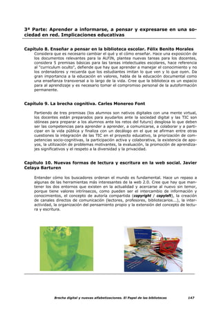 3ª Parte: Aprender a informarse, a pensar y expresarse en una so-
ciedad en red. Implicaciones educativas


Capítulo 8. Enseñar a pensar en la biblioteca escolar. Félix Benito Morales
    Considera que es necesario cambiar el qué y el cómo enseñar. Hace una exposición de
    los documentos relevantes para la ALFIN, plantea nuevas tareas para los docentes,
    considera 5 premisas básicas para las tareas intelectuales escolares, hace referencia
    al "curriculum oculto", defiende que hay que aprender a manejar el conocimiento y no
    los ordenadores y recuerda que los estudiantes imitan lo que ven y lo que oyen. Da
    gran importancia a la educación en valores, habla de la educación documental como
    una enseñanza transversal a lo largo de la vida. Cree que la biblioteca es un espacio
    para al aprendizaje y es necesario tomar el compromiso personal de la autoformación
    permanente.


Capítulo 9. La brecha cognitiva. Carles Monereo Font

    Partiendo de tres premisas (los alumnos son nativos digitales con una mente virtual,
    los docentes están preparados para ayudarlos ante la sociedad digital y las TIC son
    idóneas para preparar a los alumnos ante los retos del futuro) desglosa lo que deben
    ser las competencias para aprender a aprender, a comunicarse, a colaborar y a parti-
    cipar en la vida pública y finaliza con un decálogo en el que se afirman entre otras
    cuestiones la integración de las TIC en el proyecto educativo, la priorización de com-
    petencias socio-cognitivas, la participación activa y colaborativa, la existencia de apo-
    yos, la utilización de problemas motivantes, la evaluación, la promoción de aprendiza-
    jes significativos y el respeto a la diversidad y la privacidad.


Capítulo 10. Nuevas formas de lectura y escritura en la web social. Javier
Celaya Barturen

    Entender cómo los buscadores ordenan el mundo es fundamental. Hace un repaso a
    algunas de las herramientas más interesantes de la web 2.0. Cree que hay que man-
    tener los dos entornos que existen en la actualidad y acercarse al nuevo sin temor,
    porque tiene valores intrínsecos, como pueden ser el intercambio de información y
    conocimientos, el concepto de autoría compartida (copyright / copyleft), la creación
    de canales directos de comunicación (lectores, profesores, bibliotecarios...), la inter-
    actividad, la organización del pensamiento propio y la extensión del concepto de lectu-
    ra y escritura.




              Brecha digital y nuevas alfabetizaciones. El Papel de las bibliotecas     147
 
