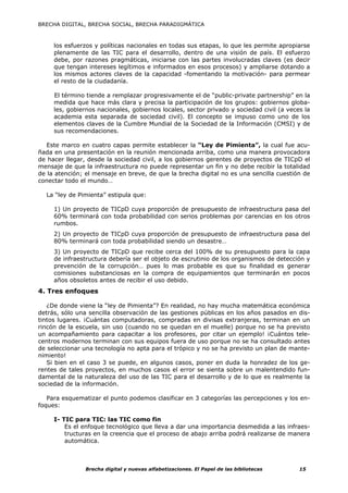 BRECHA DIGITAL, BRECHA SOCIAL, BRECHA PARADIGMÁTICA



     los esfuerzos y políticas nacionales en todas sus etapas, lo que les permite apropiarse
     plenamente de las TIC para el desarrollo, dentro de una visión de país. El esfuerzo
     debe, por razones pragmáticas, iniciarse con las partes involucradas claves (es decir
     que tengan intereses legítimos e informados en esos procesos) y ampliarse dotando a
     los mismos actores claves de la capacidad -fomentando la motivación- para permear
     el resto de la ciudadanía.

     El término tiende a remplazar progresivamente el de “public-private partnership” en la
     medida que hace más clara y precisa la participación de los grupos: gobiernos globa-
     les, gobiernos nacionales, gobiernos locales, sector privado y sociedad civil (a veces la
     academia esta separada de sociedad civil). El concepto se impuso como uno de los
     elementos claves de la Cumbre Mundial de la Sociedad de la Información (CMSI) y de
     sus recomendaciones.

   Este marco en cuatro capas permite establecer la “Ley de Pimienta”, la cual fue acu-
ñada en una presentación en la reunión mencionada arriba, como una manera provocadora
de hacer llegar, desde la sociedad civil, a los gobiernos gerentes de proyectos de TICpD el
mensaje de que la infraestructura no puede representar un fin y no debe recibir la totalidad
de la atención; el mensaje en breve, de que la brecha digital no es una sencilla cuestión de
conectar todo el mundo…

  La “ley de Pimienta” estipula que:

     1) Un proyecto de TICpD cuya proporción de presupuesto de infraestructura pasa del
     60% terminará con toda probabilidad con serios problemas por carencias en los otros
     rumbos.
     2) Un proyecto de TICpD cuya proporción de presupuesto de infraestructura pasa del
     80% terminará con toda probabilidad siendo un desastre…
     3) Un proyecto de TICpD que recibe cerca del 100% de su presupuesto para la capa
     de infraestructura debería ser el objeto de escrutinio de los organismos de detección y
     prevención de la corrupción… pues lo mas probable es que su finalidad es generar
     comisiones substanciosas en la compra de equipamientos que terminarán en pocos
     años obsoletos antes de recibir el uso debido.
4. Tres enfoques

   ¿De donde viene la “ley de Pimienta”? En realidad, no hay mucha matemática económica
detrás, sólo una sencilla observación de las gestiones públicas en los años pasados en dis-
tintos lugares. ¡Cuántas computadoras, compradas en divisas extranjeras, terminan en un
rincón de la escuela, sin uso (cuando no se quedan en el muelle) porque no se ha previsto
un acompañamiento para capacitar a los profesores, por citar un ejemplo! ¡Cuántos tele-
centros modernos terminan con sus equipos fuera de uso porque no se ha consultado antes
de seleccionar una tecnología no apta para el trópico y no se ha previsto un plan de mante-
nimiento!
   Si bien en el caso 3 se puede, en algunos casos, poner en duda la honradez de los ge-
rentes de tales proyectos, en muchos casos el error se sienta sobre un malentendido fun-
damental de la naturaleza del uso de las TIC para el desarrollo y de lo que es realmente la
sociedad de la información.

   Para esquematizar el punto podemos clasificar en 3 categorías las percepciones y los en-
foques:

     I- TIC para TIC: las TIC como fin
         Es el enfoque tecnológico que lleva a dar una importancia desmedida a las infraes-
         tructuras en la creencia que el proceso de abajo arriba podrá realizarse de manera
         automática.



                Brecha digital y nuevas alfabetizaciones. El Papel de las bibliotecas     15
 