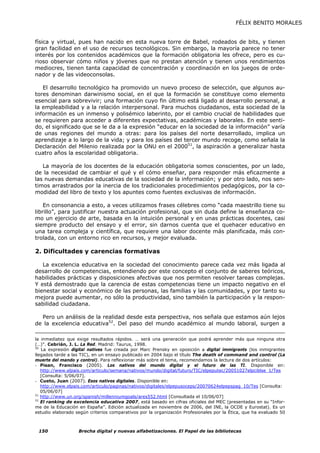 FÉLIX BENITO MORALES


física y virtual, pues han nacido en esta nueva torre de Babel, rodeados de bits, y tienen
gran facilidad en el uso de recursos tecnológicos. Sin embargo, la mayoría parece no tener
interés por los contenidos académicos que la formación obligatoria les ofrece, pero es cu-
rioso observar cómo niños y jóvenes que no prestan atención y tienen unos rendimientos
mediocres, tienen tanta capacidad de concentración y coordinación en los juegos de orde-
nador y de las videoconsolas.

   El desarrollo tecnológico ha promovido un nuevo proceso de selección, que algunos au-
tores denominan darwinismo social, en el que la formación se constituye como elemento
esencial para sobrevivir; una formación cuyo fin último está ligado al desarrollo personal, a
la empleabilidad y a la relación interpersonal. Para muchos ciudadanos, esta sociedad de la
información es un inmenso y polisémico laberinto, por el cambio crucial de habilidades que
se requieren para acceder a diferentes expectativas, académicas y laborales. En este senti-
do, el significado que se le da a la expresión “educar en la sociedad de la información” varía
de unas regiones del mundo a otras: para los países del norte desarrollado, implica un
aprendizaje a lo largo de la vida; y para los países del tercer mundo recoge, como señala la
Declaración del Milenio realizada por la ONU en el 200051, la aspiración a generalizar hasta
cuatro años la escolaridad obligatoria.

   La mayoría de los docentes de la educación obligatoria somos conscientes, por un lado,
de la necesidad de cambiar el qué y el cómo enseñar, para responder más eficazmente a
las nuevas demandas educativas de la sociedad de la información; y por otro lado, nos sen-
timos arrastrados por la inercia de los tradicionales procedimientos pedagógicos, por la co-
modidad del libro de texto y los apuntes como fuentes exclusivas de información.

    En consonancia a esto, a veces utilizamos frases célebres como “cada maestrillo tiene su
librillo”, para justificar nuestra actuación profesional, que sin duda define la enseñanza co-
mo un ejercicio de arte, basada en la intuición personal y en unas prácticas docentes, casi
siempre producto del ensayo y el error, sin darnos cuenta que el quehacer educativo en
una tarea compleja y científica, que requiere una labor docente más planificada, más con-
trolada, con un entorno rico en recursos, y mejor evaluada.

2. Dificultades y carencias formativas

   La excelencia educativa en la sociedad del conocimiento parece cada vez más ligada al
desarrollo de competencias, entendiendo por este concepto el conjunto de saberes teóricos,
habilidades prácticas y disposiciones afectivas que nos permiten resolver tareas complejas.
Y está demostrado que la carencia de estas competencias tiene un impacto negativo en el
bienestar social y económico de las personas, las familias y las comunidades, y por tanto su
mejora puede aumentar, no sólo la productividad, sino también la participación y la respon-
sabilidad ciudadana.

  Pero un análisis de la realidad desde esta perspectiva, nos señala que estamos aún lejos
de la excelencia educativa52. Del paso del mundo académico al mundo laboral, surgen a

la inmediatez que exige resultados rápidos. … será una generación que podrá aprender más que ninguna otra
(…)”. Cebrián, J. L. La Red. Madrid: Taurus, 1998.
50
   La expresión digital natives fue creada por Marc Prensky en oposición a digital immigrants (los inmigrantes
llegados tarde a las TIC), en un ensayo publicado en 2004 bajo el título The death of command and control (La
muerte del mando y control). Para reflexionar más sobre el tema, recomendamos la lectura de dos artículos:
- Pisan, Francisco (2005). Los nativos del mundo digital y el futuro de las TI. Disponible en:
   http://www.elpais.com/articulo/semana/nativos/mundo/digital/futuro/TIC/elpeputec/20051027elpciblse_1/Tes
   [Consulta: 5/06/07].
- Cueto, Juan (2007). Esos nativos digitales. Disponible en:
   http://www.elpais.com/articulo/paginas/nativos/digitales/elpepusoceps/20070624elpepspag_10/Tes [Consulta:
   05/06/07]
51
   http://www.un.org/spanish/millenniumgoals/ares552.html [Consultada el 10/06/07]
52
   El ranking de excelencia educativa 2007, está basado en cifras oficiales del MEC (presentadas en su “Infor-
me de la Educación en España”. Edición actualizada en noviembre de 2006, del INE, la OCDE y Eurostat). Es un
estudio elaborado según criterios comparativos por la organización Profesionales por la Ética, que ha evaluado 50



 150               Brecha digital y nuevas alfabetizaciones. El Papel de las bibliotecas
 