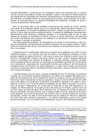 DESARROLLO DE LA ALFABETIZACIÓN INFORMACIONAL EN LA EDUCACIÓN OBLIGATORIA



menudo dificultades y carencias que los ciudadanos tienen que solventar por su cuenta.
Cuando muchos universitarios acaban sus estudios y optan a una plaza de trabajo observan
que algunas de las cualidades que requieren los empresarios o los departamentos de recur-
sos humanos, no estaban dentro de sus programas de estudio, como la gestión de la infor-
mación, la autoorganización, la resolución estratégica de problemas, el trabajo en grupo o
la toma de decisiones interdisciplinar.

   Pero no pensemos sólo en los titulados universitarios que buscan su primer empleo;
gran parte de la población adulta, que en su infancia sólo realizó estudios primarios, y a
veces incompletos, se considera analfabeta funcional53, porque a pesar de que sabe leer y
escribir y tiene unas nociones aritméticas básicas, no posee las habilidades necesarias para
desenvolverse ante situaciones cotidianas actuales. Y no pensemos sólo en que no sean
capaces de manejar un procesador de textos o enviar un correo electrónico. Sus carencias
son mucho más básicas como localizar una palabra en un diccionario, encontrar una ciudad
en un mapa, o manejar un periódico.
   Para estos grupos de población, de trabajadores con escasa o nula formación, o de jóve-
nes que abandonan prematuramente el sistema educativo formal, pueden resultar insupe-
rables las consecuencias de las innovaciones que modifican el funcionamiento de la econo-
mía y la sociedad.

   Y sepamos que en nuestro país todavía hay un sector de la población que sufre un anal-
fabetismo absoluto, y no creamos que sólo se refiere a una población marginal o a inmi-
grantes llegados de países del tercer o del cuarto mundo, sino también a gente mayor de
60 años, principalmente mujeres y de zonas rurales. Por ello, y dado el desigual desarrollo
cultural y tecnológico por sectores de población y colectivos sociales, podemos constatar
que la sociedad actual es mas bien un entramado de sociedades paralelas de la información
y la comunicación, separadas por innumerables brechas que configuran las diferencias de
infraestructuras, de formación, de poder adquisitivo, e incluso de la propia concienciación
que tiene una persona sobre su necesidad de estar informado o sobre su derecho a acceder
a las nuevas tecnologías.

    Y aunque parezca que los niños y jóvenes españoles de hoy en día tienen el problema
resuelto, por su formación educativa obligatoria, el análisis de la realidad demuestra que a
pesar de que disponen de mayor facilidad de acceso a cualquier recurso y herramienta in-
formativa, tienen importantes carencias educativas. Según el informe PISA54 del año 2003
(que como saben es un programa comparativo de evaluación aplicado en 41 países, a esco-
lares de 15 años), el 23 % de los alumnos españoles de esa edad no alcanzan el nivel mí-
nimo en lengua y matemáticas. Es curioso que en Finlandia, el país más destacado en el
estudio, los niños empiezan la escuela un año más tarde que en España, y tienen cerca de
un 23% menos de horas de clase. Pero Finlandia tiene, en relación con el PIB, el gasto pú-
blico en educación más alto (6,51%), que la media europea (5,21%); dispone de un proce-
so de selección de los futuros docentes muy estricto; tiene un grado de apoyo de las fami-
lias elevado, siendo muy alto el nivel de formación de los adultos (el 34% de la población
de 25-64 años tiene estudios superiores); y un detalle importante, cuenta con el apoyo
cultural del estado, con una amplia red de bibliotecas, más de 1.900 bibliotecas públicas.




indicadores de la enseñanza no universitaria. El estudio ha analizado, entre otras, las tasas de graduación en ESO,
el abandono educativo temprano, la correspondencia entre edad del alumno y curso (idoneidad), la escolarización
en centros de iniciativa social y el gasto público educativo.
Disponible en la web: http://www.tknika.net/sections/centro/noticias/ranking-de-
excelencia/downloadFile/attachedFile_f0/ranking.pdf?nocache=1170227801.55 [Consulta: 20/06/07]
53
   Para una profundización en el concepto, puede leerse el artículo de Jiménez del Castillo: Jiménez del Castillo,
Juan (2005). Redefinición del analfabetismo: el analfabetismo funcional. lRevista de Educación, 338, septiembre-
octubre de 2005. Disponible en: http://www.revistaeducacion.mec.es/re338/re338_17.pdf [Consulta: 10/06/07]
54
   Un resumen de los resultados de este informe puede encontrarse en la publicación “Aprender para el mundo
de mañana”, publicado por el antiguo INECSE (Instituto Nacional de Evaluación y Calidad del Sistema Educativo)
del MEC, en 2004. Disponible en: http://www.ince.mec.es/pub/pisa2003resumenocde.pdf [Consulta: 30/05/07]



                    Brecha digital y nuevas alfabetizaciones. El Papel de las bibliotecas                    151
 