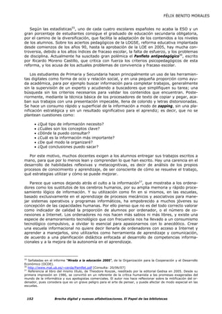 FÉLIX BENITO MORALES


   Según las estadísticas55, uno de cada cuatro escolares españoles no acaba la ESO y un
gran porcentaje de estudiantes consigue el graduado de educación secundaria obligatoria,
por el camino de la diversificación, que facilita la adaptación de los contenidos a los niveles
de los alumnos. Sobre los aciertos pedagógicos de la LOGSE, reforma educativa implantada
desde comienzos de los años 90, hasta la aprobación de la LOE en 2005, hay mucha con-
troversia, debido a los altos índices de fracaso escolar, la falta de esfuerzo, y los problemas
de disciplina. Actualmente ha suscitado gran polémica el Panfleto antipedagógico56, escrito
por Ricardo Moreno Castillo, que critica con fuerza los criterios psicopedagógicos de esta
reforma, y los acusa de los actuales problemas de convivencia y fracaso escolar.

    Los estudiantes de Primaria y Secundaria hacen principalmente un uso de las herramien-
tas digitales como forma de ocio y relación social, y en una pequeña proporción como ayu-
da académica, para por ejemplo buscar información para completar trabajos, generalmente
sin la supervisión de un experto y acudiendo a buscadores que simplifiquen su tarea; una
búsqueda sin los criterios necesarios para validar los contenidos que encuentran. Poste-
riormente, mediante la técnica básica de los procesadores de texto de copiar y pegar, aca-
ban sus trabajos con una presentación impecable, llena de colorido y letras distorsionadas.
Se hace un consumo rápido y superficial de la información a modo de zapping, sin una pla-
nificación estratégica y sin un resultado significativo para el aprendiz; es decir, que no se
plantean cuestiones como:

       •   ¿Qué tipo de información necesito?
       •   ¿Cuáles son los conceptos clave?
       •   ¿Dónde la puedo consultar?
       •   ¿Cuál es la información más importante?
       •   ¿De qué modo la organizaré?
       •   ¿Qué conclusiones puedo sacar?

   Por este motivo, muchos docentes exigen a los alumnos entregar sus trabajos escritos a
mano, para que por lo menos lean y comprendan lo que han escrito. Hay una carencia en el
desarrollo de habilidades reflexivas y metacognitivas, es decir de análisis de los propios
procesos de conocimiento y aprendizaje, de ser consciente de cómo se resuelve el trabajo,
qué estrategias utilizar y cómo se puede mejorar.

   Parece que vamos dejando atrás el culto a la información57, que mostraba a los ordena-
dores como los sustitutos de los cerebros humanos, por su amplia memoria y rápido proce-
samiento lógico de información. Y su utilización como fin en si mismos, en las escuelas,
basado exclusivamente en el aprendizaje de procesos mecánicos y asociativos para mane-
jar sistemas operativos y programas informáticos, ha empobrecido a muchos jóvenes su
concepción de las capacidades humanas. Por ello pienso que no es del todo correcto valorar
como indicador de calidad la proporción de alumnos por ordenador, o el número de co-
nexiones a Internet. Los ordenadores no nos hacen más sabios ni más libres, y existe una
especie de enamoramiento tecnológico que con frecuencia nos ha llevado a un consumismo
tecnológico compulsivo, a olvidar lo esencial para apasionarnos con lo anecdótico. Crear
una escuela informacional no quiere decir llenarla de ordenadores con acceso a Internet y
aprender a manejarlos, sino utilizarlos como herramienta de aprendizaje y comunicación,
de acuerdo a una planificación didáctica enfocada al desarrollo de competencias informa-
cionales y a la mejora de la autonomía en el aprendizaje.



55
   Señaladas en el informe “Mirada a la educación 2005”, de la Organización para la Cooperación y el Desarrollo
Económico (OCDE).
56
   http://www.mat.ub.es/~cerda/Pamflet.pdf [Consulta: 20/06/07]
57
   Referencia al libro del mismo título, de Theodore Roszak, reeditado por la editorial Gedisa en 2005. Desde su
primera impresión en 1986, se convirtió en un referente de la crítica humanista a las promesas exageradas del
mundo de la informática y sus apologistas comerciales. El autor nos hace reflexionar sobre la mitificación del or-
denador, pues considera que es un grave peligro para el arte de pensar, y puede afectar de modo especial en las
escuelas.



 152               Brecha digital y nuevas alfabetizaciones. El Papel de las bibliotecas
 