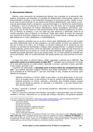DESARROLLO DE LA ALFABETIZACIÓN INFORMACIONAL EN LA EDUCACIÓN OBLIGATORIA



3. Documentos básicos

   Debido a esta renovación de competencias básicas, han emergido en la educación obli-
gatoria, propuestas que expanden el concepto de alfabetización instrumental, relativa a la
cultura letrada o impresa, y que pretenden enriquecer el currículum escolar. Desde mi pun-
to de vista se está haciendo un uso abusivo del término alfabetización, que implica un pro-
ceso de aprendizaje amplio y progresivo, que permite llegar a un dominio de conocimientos
y destrezas, y que no se alcanza en un cursillo de 10 ó 20 horas. Se le ha puesto apellidos
muy diversos: audiovisual, de medios, bibliotecaria, digital, tecnológica, informática, com-
putacional, por no citar otras con más reconocimiento en los ámbitos académicos, la cientí-
fica, la literaria, la artística, y una con cada vez más influencia y desarrollo, tanto en el
mundo educativo como el laboral, la emocional. Todas ellas tratan de cubrir las carencias
que requiere la formación integral de una persona en el mundo actual. Y reflejan las múlti-
ples facetas de un nuevo alfabetismo o multialfabetismo.

   Todos podemos constatar que ya no es lo mismo estar alfabetizado para la vida escolar
que estar alfabetizado para la vida ciudadana, y el éxito escolar no tiene una relación dire-
cta con el éxito en la vida y en el trabajo. La división tradicional de la existencia de una
persona, en períodos de aprendizaje y trabajo, están desapareciendo, y cualquier formación
o título obtenido, parece tener, fecha de caducidad. De hecho es cada vez más frecuente en
el mercado laboral que se tomen en cuenta las potencialidades del candidato a un puesto
(aquello que puede aprender) que lo que puede avalar con un título académico (aquello que
ya ha aprendido). Sólo en la administración del estado parece que esta premisa no funcio-
na.

    Ya hace unos años, el informe Delors (1996), elaborado a petición de la UNESCO, “La
educación encierra un tesoro para el siglo XXI”58, señalaba que la educación a lo largo
de la vida debía basarse en cuatro pilares: aprender a conocer, aprender a hacer, aprender
a vivir juntos, aprender a ser.
    Y también fue destacable, el Decálogo para el Futuro sobre las competencias bási-
cas59 “que debería aprender cualquier persona para poder enfrentarse a los nuevos retos
de la sociedad de la información”60, que son resumidas en dos, simples de enunciar, pero
difíciles de conseguir:

      - Deberás conocerte a ti mismo, saber lo que sabes y lo que desconoces, lo que pue-
        des y no puedes hacer, lo que quieres y lo que no, porque sólo así podrás superarte.
      - Deberás quererte a ti mismo, valorarte y estimarte, pero también exigirte, porque
        sólo así los demás te querrán, te valorarán y te estimarán, y de esta manera tam-
        bién podrás superarte.

   Es decir, “conócete y quiérete” –o en formato académico- desarrolla tu metaconocimien-
to y tu autoestima.
   Para mí, entre los numerosos documentos, nacionales e internacionales, que nos ofrecen
modelos y normas, relevantes en un cambio del enfoque educativo, me gustaría destacar

58
   Su edición electrónica disponible en: http://www.unesco.org/delors/delors_s.pdf [Consultada el 20/06/07]
59
   Las diez competencias básicas descritas en este estudio son las siguientes:
       - Buscar para decidir.
       - Leer para comprender.
       - Escribir para convencer.
       - Automatizar para pensar. Analizar para opinar.
       - Escuchar para dialogar. Hablar para seducir.
       - Empatizar para compartir.
       - Cooperar para triunfar.
       - Fijarse metas para superarse.
60
   Tema del mes, coordinado por los profesores Monereo Font (UAB) y Pozo Municio (UAM): Monereo, Carles y
Pozo, José Luis (2001). Decálogo para el futuro sobre las competencias básicas. Cuadernos de Pedagogía, nº
298, enero de 2001, pp. 49-79. En el nº 370 (julio-agosto de 2007), al que no hemos podido tener acceso durante
la preparación de este trabajo, aparecerá un monográfico titulado “Competencias básicas”, coordinado por los
mismos autores, en el que revisan y amplían los contenidos tratados anteriormente.



                   Brecha digital y nuevas alfabetizaciones. El Papel de las bibliotecas                 153
 