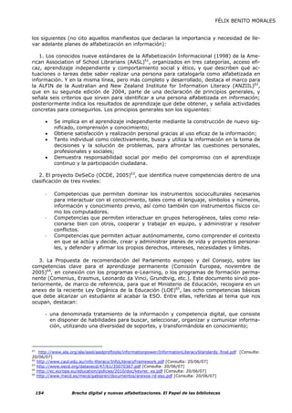 FÉLIX BENITO MORALES


los siguientes (no cito aquellos manifiestos que declaran la importancia y necesidad de lle-
var adelante planes de alfabetización en información):

   1. Los conocidos nueve estándares de la Alfabetización Informacional (1998) de la Ame-
rican Association of School Librarians (AASL)61, organizados en tres categorías, acceso efi-
caz, aprendizaje independiente y comportamiento social y ético, y que describen qué ac-
tuaciones o tareas debe saber realizar una persona para catalogarla como alfabetizada en
información. Y en la misma línea, pero más completo y desarrollado, destaca el marco para
la ALFIN de la Australian and New Zealand Institute for Information Literacy (ANZIIL)62,
que en su segunda edición de 2004, parte de una declaración de principios generales, y
señala seis criterios que sirven para identificar a una persona alfabetizada en información;
posteriormente indica los resultados de aprendizaje que debe obtener, y señala actividades
concretas para conseguirlos. Los principios generales son los siguientes:

           •   Se implica en el aprendizaje independiente mediante la construcción de nuevo sig-
               nificado, comprensión y conocimiento;
           •   Obtiene satisfacción y realización personal gracias al uso eficaz de la información;
           •   Tanto individual como colectivamente, busca y utiliza la información en la toma de
               decisiones y la solución de problemas, para afrontar las cuestiones personales,
               profesionales y sociales;
           •   Demuestra responsabilidad social por medio del compromiso con el aprendizaje
               continuo y la participación ciudadana.

   2. El proyecto DeSeCo (OCDE, 2005)63, que identifica nueve competencias dentro de una
clasificación de tres niveles:

           -   Competencias que permiten dominar los instrumentos socioculturales necesarios
               para interactuar con el conocimiento, tales como el lenguaje, símbolos y números,
               información y conocimiento previo, así como también con instrumentos físicos co-
               mo los computadores.
           -   Competencias que permiten interactuar en grupos heterogéneos, tales como rela-
               cionarse bien con otros, cooperar y trabajar en equipo, y administrar y resolver
               conflictos.
           -   Competencias que permiten actuar autónomamente, como comprender el contexto
               en que se actúa y decide, crear y administrar planes de vida y proyectos persona-
               les, y defender y afirmar los propios derechos, intereses, necesidades y límites.

   3. La Propuesta de recomendación del Parlamento europeo y del Consejo, sobre las
competencias clave para el aprendizaje permanente (Comisión Europea, noviembre de
2005)64, en conexión con los programas e-Learning, o los programas de formación perma-
nente (Comenius, Erasmus, Leonardo da Vinci, Grundtvig, etc.). Este documento sirvió pos-
teriormente, de marco de referencia, para que el Ministerio de Educación, recogiera en un
anexo de la reciente Ley Orgánica de la Educación (LOE)65, las ocho competencias básicas
que debe alcanzar un estudiante al acabar la ESO. Entre ellas, referidas al tema que nos
ocupan, destacan:

           - una denominada tratamiento de la información y competencia digital, que consiste
             en disponer de habilidades para buscar, seleccionar, organizar y comunicar informa-
             ción, utilizando una diversidad de soportes, y transformándola en conocimiento;



61
    http://www.ala.org/ala/aasl/aaslproftools/informationpower/InformationLiteracyStandards_final.pdf [Consulta:
20/06/07]
62
   http://www.caul.edu.au/info-literacy/InfoLiteracyFramework.pdf [Consulta: 20/06/07]
63
   http://www.oecd.org/dataoecd/47/61/35070367.pdf [Consulta: 20/06/07]
64
   http://ec.europa.eu/education/policies/2010/doc/keyrec_es.pdf [Consulta: 20/06/07]
65
   http://www.mecd.es/mecd/gabipren/documentos/anexos-rd-eso.pdf [Consulta: 20/06/07]



     154              Brecha digital y nuevas alfabetizaciones. El Papel de las bibliotecas
 