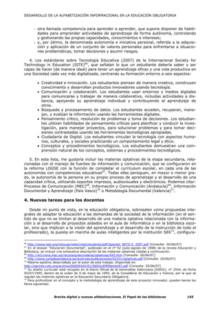 DESARROLLO DE LA ALFABETIZACIÓN INFORMACIONAL EN LA EDUCACIÓN OBLIGATORIA



      - otra llamada competencia para aprender a aprender, que supone disponer de habili-
        dades para emprender actividades de aprendizaje de forma autónoma, controlando
        y gestionando las propias capacidades, conocimientos e intereses;
      - y, por último, la denominada autonomía e iniciativa personal, referida a la adquisi-
        ción y aplicación de un conjunto de valores personales para enfrentarse a situacio-
        nes problemáticas, tomar decisiones y asumir riesgos.

  4. Los estándares sobre Tecnología Educativa (2007) de la Internacional Society for
Technology in Education (ISTE)66, que señalan lo que un estudiante debería saber y ser
capaz de hacer (de manera ideal) para tener un aprendizaje eficaz y una vida productiva en
una Sociedad cada vez más digitalizada, centrando su formación entorno a seis aspectos:

        • Creatividad e innovación. Los estudiantes piensan de manera creativa, construyen
          conocimiento y desarrollan productos innovadores usando tecnología.
        • Comunicación y colaboración. Los estudiantes usan entornos y medios digitales
          para comunicarse y trabajar de manera colaborativa, incluidas actividades a dis-
          tancia, apoyando su aprendizaje individual y contribuyendo al aprendizaje de
          otros.
        • Búsqueda y procesamiento de datos. Los estudiantes acceden, recuperan, mane-
          jan, y evalúan la información usando las herramientas digitales.
        • Pensamiento crítico, resolución de problemas y toma de decisiones. Los estudian-
          tes utilizan habilidades de pensamiento críticas para planificar y conducir la inves-
          tigación, para manejar proyectos, para solucionar problemas y para tomar deci-
          siones contrastadas usando las herramientas tecnológicas apropiadas.
        • Ciudadanía de Digital. Los estudiantes vinculan la tecnología con aspectos huma-
          nos, culturales, y sociales practicando un comportamiento legal y ético.
        • Conceptos y procedimientos tecnológicos. Los estudiantes demuestran una com-
          prensión natural de los conceptos, sistemas y procedimientos tecnológicos.

   5. En esta lista, me gustaría incluir las materias optativas de la etapa secundaria, rela-
cionadas con el manejo de fuentes de información y comunicación, que se configuraron en
la reforma LOGSE con la función de completar el currículum escolar, en cada una de las
autonomías con competencias educativas67. Todas ellas persiguen, en mayor o menor gra-
do, la autonomía de la persona en su propio proceso de aprendizaje y el desarrollo de una
capacidad crítica, utilizando soportes impresos, audiovisuales y electrónicos. Podemos citar:
Procesos de Comunicación (MEC)68, Información y Comunicación (Andalucía)69, Información
Documental y Aprendizaje (País Vasco)70 o Metodología Documental (Valencia)71.

4. Nuevas tareas para los docentes

   Desde mi punto de vista, en la educación obligatoria, sobresalen como propuestas inte-
grales de adaptar la educación a las demandas de la sociedad de la información (en el sen-
tido de que no se limitan al desarrollo de una materia optativa relacionada con la informa-
ción o al desarrollo de proyectos aislados en el aula de informática o en la biblioteca esco-
lar, sino que implican a la visión del aprendizaje y el desarrollo de la instrucción de todo el
profesorado), la puesta en marcha de aulas inteligentes por la institución SEK72, configura-

66
   http://www.iste.org/inhouse/nets/cnets/students/pdf/Spanish_NETS-S_2007.pdf [Consulta: 20/06/07]
67
   En el dossier “Educación Documental”, publicado en el nº 92 (julio-agosto de 1998) de la revista Educación y
Biblioteca, se incluye una exhaustiva descripción de las materias optativas citadas a continuación.
68
   http://w3.cnice.mec.es/recursos/secundaria/optativas/445.htm [Consulta: 20/06/07]
69
   http://www.juntadeandalucia.es/averroes/publicaciones/55331/optativas.pdf [Consulta: 20/06/07]
70
   Materia optativa desarrollada por el autor de este trabajo. Disponible en:
http://eprints.rclis.org/archive/00005424/01/INDOyAPRfbenito97.pdf [Consulta: 20/06/07]
71
   Su diseño curricular está recogido en el Diario Oficial de la Generalitat Valenciana (DOGV), nº 2544, de fecha
05/07/1995, dentro de la orden de 9 de mayo de 1995, de la Consellería de Educación y Ciencia, por la que se
regulan las materias optativas en la Educación Secundaria Obligatoria.
72
   Para profundizar en el concepto y la metodología de aprendizaje de este proyecto innovador, pueden leerse los
libros siguientes:



                   Brecha digital y nuevas alfabetizaciones. El Papel de las bibliotecas                   155
 