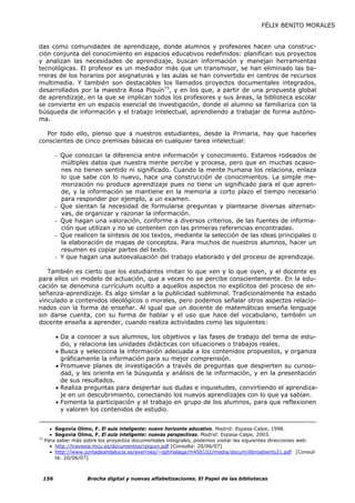 FÉLIX BENITO MORALES


das como comunidades de aprendizaje, donde alumnos y profesores hacen una construc-
ción conjunta del conocimiento en espacios educativos redefinidos: planifican sus proyectos
y analizan las necesidades de aprendizaje, buscan información y manejan herramientas
tecnológicas. El profesor es un mediador más que un transmisor, se han eliminado las ba-
rreras de los horarios por asignaturas y las aulas se han convertido en centros de recursos
multimedia. Y también son destacables los llamados proyectos documentales integrados,
desarrollados por la maestra Rosa Piquín73, y en los que, a partir de una propuesta global
de aprendizaje, en la que se implican todos los profesores y sus áreas, la biblioteca escolar
se convierte en un espacio esencial de investigación, donde el alumno se familiariza con la
búsqueda de información y el trabajo intelectual, aprendiendo a trabajar de forma autóno-
ma.

  Por todo ello, pienso que a nuestros estudiantes, desde la Primaria, hay que hacerles
conscientes de cinco premisas básicas en cualquier tarea intelectual:

           - Que conozcan la diferencia entre información y conocimiento. Estamos rodeados de
             múltiples datos que nuestra mente percibe y procesa, pero que en muchas ocasio-
             nes no tienen sentido ni significado. Cuando la mente humana los relaciona, enlaza
             lo que sabe con lo nuevo, hace una construcción de conocimientos. La simple me-
             morización no produce aprendizaje pues no tiene un significado para el que apren-
             de, y la información se mantiene en la memoria a corto plazo el tiempo necesario
             para responder por ejemplo, a un examen.
           - Que sientan la necesidad de formularse preguntas y plantearse diversas alternati-
             vas, de organizar y razonar la información.
           - Que hagan una valoración, conforme a diversos criterios, de las fuentes de informa-
             ción que utilizan y no se contenten con las primeras referencias encontradas.
           - Que realicen la síntesis de los textos, mediante la selección de las ideas principales o
             la elaboración de mapas de conceptos. Para muchos de nuestros alumnos, hacer un
             resumen es copiar partes del texto.
           - Y que hagan una autoevaluación del trabajo elaborado y del proceso de aprendizaje.

   También es cierto que los estudiantes imitan lo que ven y lo que oyen, y el docente es
para ellos un modelo de actuación, que a veces no se percibe conscientemente. En la edu-
cación se denomina currículum oculto a aquellos aspectos no explícitos del proceso de en-
señanza-aprendizaje. Es algo similar a la publicidad subliminal. Tradicionalmente ha estado
vinculado a contenidos ideológicos o morales, pero podemos señalar otros aspectos relacio-
nados con la forma de enseñar. Al igual que un docente de matemáticas enseña lenguaje
sin darse cuenta, con su forma de hablar y el uso que hace del vocabulario, también un
docente enseña a aprender, cuando realiza actividades como las siguientes:

           • Da a conocer a sus alumnos, los objetivos y las fases de trabajo del tema de estu-
             dio, y relaciona las unidades didácticas con situaciones o trabajos reales.
           • Busca y selecciona la información adecuada a los contenidos propuestos, y organiza
             gráficamente la información para su mejor comprensión.
           • Promueve planes de investigación a través de preguntas que despierten su curiosi-
             dad, y les orienta en la búsqueda y análisis de la información, y en la presentación
             de sus resultados.
           • Realiza preguntas para despertar sus dudas e inquietudes, convirtiendo el aprendiza-
             je en un descubrimiento, conectando los nuevos aprendizajes con lo que ya sabían.
           • Fomenta la participación y el trabajo en grupo de los alumnos, para que reflexionen
             y valoren los contenidos de estudio.


       • Segovia Olmo, F. El aula inteligente: nuevo horizonte educativo. Madrid: Espasa-Calpe, 1998.
       • Segovia Olmo, F. El aula inteligente: nuevas perspectivas. Madrid: Espasa-Calpe, 2003.
73
     Para saber más sobre los proyectos documentales integrales, podemos visitar las siguientes direcciones web:
       • http://travesia.mcu.es/documentos/rpiquin.pdf [Consulta: 20/06/07]
       • http://www.juntadeandalucia.es/averroes/~sptmalaga/m45b102/media/docum/libroabierto21.pdf [Consul-
         ta: 20/06/07]



     156              Brecha digital y nuevas alfabetizaciones. El Papel de las bibliotecas
 