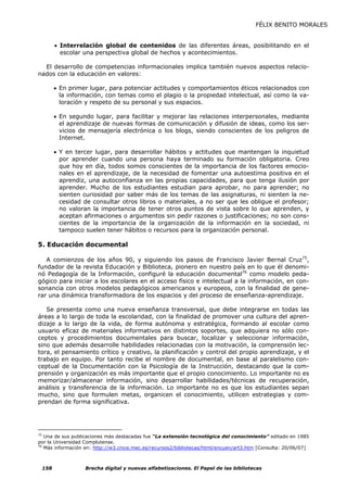FÉLIX BENITO MORALES


       • Interrelación global de contenidos de las diferentes áreas, posibilitando en el
         escolar una perspectiva global de hechos y acontecimientos.

  El desarrollo de competencias informacionales implica también nuevos aspectos relacio-
nados con la educación en valores:

       • En primer lugar, para potenciar actitudes y comportamientos éticos relacionados con
         la información, con temas como el plagio o la propiedad intelectual, así como la va-
         loración y respeto de su personal y sus espacios.

       • En segundo lugar, para facilitar y mejorar las relaciones interpersonales, mediante
         el aprendizaje de nuevas formas de comunicación y difusión de ideas, como los ser-
         vicios de mensajería electrónica o los blogs, siendo conscientes de los peligros de
         Internet.

       • Y en tercer lugar, para desarrollar hábitos y actitudes que mantengan la inquietud
         por aprender cuando una persona haya terminado su formación obligatoria. Creo
         que hoy en día, todos somos conscientes de la importancia de los factores emocio-
         nales en el aprendizaje, de la necesidad de fomentar una autoestima positiva en el
         aprendiz, una autoconfianza en las propias capacidades, para que tenga ilusión por
         aprender. Mucho de los estudiantes estudian para aprobar, no para aprender; no
         sienten curiosidad por saber más de los temas de las asignaturas, ni sienten la ne-
         cesidad de consultar otros libros o materiales, a no ser que les obligue el profesor;
         no valoran la importancia de tener otros puntos de vista sobre lo que aprenden, y
         aceptan afirmaciones o argumentos sin pedir razones o justificaciones; no son cons-
         cientes de la importancia de la organización de la información en la sociedad, ni
         tampoco suelen tener hábitos o recursos para la organización personal.

5. Educación documental

   A comienzos de los años 90, y siguiendo los pasos de Francisco Javier Bernal Cruz75,
fundador de la revista Educación y Biblioteca, pionero en nuestro país en lo que él denomi-
nó Pedagogía de la Información, configuré la educación documental76 como modelo peda-
gógico para iniciar a los escolares en el acceso físico e intelectual a la información, en con-
sonancia con otros modelos pedagógicos americanos y europeos, con la finalidad de gene-
rar una dinámica transformadora de los espacios y del proceso de enseñanza-aprendizaje.

   Se presenta como una nueva enseñanza transversal, que debe integrarse en todas las
áreas a lo largo de toda la escolaridad, con la finalidad de promover una cultura del apren-
dizaje a lo largo de la vida, de forma autónoma y estratégica, formando al escolar como
usuario eficaz de materiales informativos en distintos soportes, que adquiera no sólo con-
ceptos y procedimientos documentales para buscar, localizar y seleccionar información,
sino que además desarrolle habilidades relacionadas con la motivación, la comprensión lec-
tora, el pensamiento crítico y creativo, la planificación y control del propio aprendizaje, y el
trabajo en equipo. Por tanto recibe el nombre de documental, en base al paralelismo con-
ceptual de la Documentación con la Psicología de la Instrucción, destacando que la com-
prensión y organización es más importante que el propio conocimiento. Lo importante no es
memorizar/almacenar información, sino desarrollar habilidades/técnicas de recuperación,
análisis y transferencia de la información. Lo importante no es que los estudiantes sepan
mucho, sino que formulen metas, organicen el conocimiento, utilicen estrategias y com-
prendan de forma significativa.




75
   Una de sus publicaciones más destacadas fue “La extensión tecnológica del conocimiento” editado en 1985
por la Universidad Complutense.
76
   Más información en: http://w3.cnice.mec.es/recursos2/bibliotecas/html/encuen/art3.htm [Consulta: 20/06/07]



 158               Brecha digital y nuevas alfabetizaciones. El Papel de las bibliotecas
 