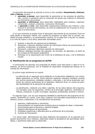 DESARROLLO DE LA ALFABETIZACIÓN INFORMACIONAL EN LA EDUCACIÓN OBLIGATORIA



   La educación documental se articula en torno a tres variables, Pensamiento, Informa-
ción y Valores, es decir:
      1. aprender a pensar, para desarrollar la autonomía en los procesos de planifica-
         ción, control y evaluación para la resolución de tareas que implican la utilización
         de información documental;
      2. aprender a informarse, para desarrollar habilidades para localizar, organizar,
         comprender, producir, presentar y comunicar información;
      3. y aprender a vivir, para desarrollar disposiciones afectivas que motiven y pro-
         muevan la formación permanente, así como la colaboración con el grupo en el ac-
         ceso a la información.

   ¿Y en que momento se puede iniciar la educación documental de los escolares? Pues sin
duda desde la educación infantil, aún cuando los escolares no saben leer ni escribir, me-
diante el juego simbólico y el razonamiento intuitivo. El no saber leer o escribir no impide,
a un niño de cuatro o cinco años, desarrollar actividades como:

     1. Explorar y describir los espacios de la biblioteca
     2. Reconocer y describir distintas fuentes de información (libros de conocimientos, el
        periódico, la televisión, el ordenador, ...)
     3. Reconocer y distinguir diferentes soportes de información
     4. Elaborar catálogos sencillos (de juguetes, de animales, de deportes), al estilo de
        las revistas de información publicitaria
     5. Participar en la organización del rincón de la biblioteca de aula, o de la biblioteca
        escolar

6. Planificación de un programa en ALFIN

   A continuación les describo una propuesta de diseño curso para llevar a cabo en la bi-
blioteca, de forma presencial, con la finalidad de desarrollar competencias básicas en el
manejo de información.

  En primer lugar tendremos en cuenta:

     - La selección de un segmento de la población en la educación obligatoria, con necesi-
       dades específicas en ALFIN. Dicha selección podemos realizarla mediante acuerdo
       con centros educativos, entidades sociales o culturales; o de forma autónoma, par-
       tiendo de criterios particulares de la biblioteca. Debemos tener en cuenta las gran-
       des posibilidades de la educación de adultos.

     - La planificación, mediante una tabla o plantilla, de los datos básicos del programa,
       con entradas como las siguientes: nombre de la actividad, objetivos, contenidos te-
       máticos, evaluación, a quién va dirigido, requisitos, profesorado, duración y horario.

   En segundo lugar, una vez que tengamos detallada la planificación del programa de for-
mación, tendremos en cuenta, como para cualquier otra actividad extraordinaria de la bi-
blioteca, buscar y seleccionar, si lo consideramos conveniente:

     1.   Asesores, colaboradores o voluntarios.
     2.   Documentación y/o experiencias similares para la recogida de ideas y materiales.
     3.   Herramientas para la docencia y material fungible.
     4.   Espacios alternativos de aprendizaje.
     5.   Entidades académicas o laborales para la certificación de la actividad.
     6.   Fuentes de financiación.

   Y en tercer lugar, delimitaremos las fases didácticas del programa. En la siguiente pro-
puesta describimos cinco módulos, elaborados desde la perspectiva del aprendizaje estra-
tégico, y aportamos ideas para su desarrollo:



                Brecha digital y nuevas alfabetizaciones. El Papel de las bibliotecas   159
 