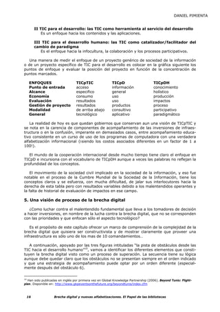 DANIEL PIMIENTA


      II TIC para el desarrollo: las TIC como herramienta al servicio del desarrollo
          Es un enfoque hacia los contenidos y las aplicaciones.

      III TIC para el desarrollo humano: las TIC como catalizador/facilitador del
      cambio de paradigma
         Es el enfoque hacia la infocultura, la colaboración y los procesos participativos.

   Una manera de medir el enfoque de un proyecto genérico de sociedad de la información
o de un proyecto específico de TIC para el desarrollo es colocar en la gráfica siguiente los
puntos de enfoque y evaluar la posición del proyecto en función de la concentración de
puntos marcados.

   ENFOQUES                       TICpTIC                TICpD                      TICpDH
   Punto de entrada               acceso                 información                conocimiento
   Alcance                        especifico             general                    holístico
   Economía                       consumo                uso                        producción
   Evaluación                     resultados             uso                        impactos
   Gestión de proyecto            resultados             productos                  proceso
   Modalidad                      de arriba abajo        consultivo                 participativo
   General                        tecnológico            aplicativo                 paradigmático

   La realidad de hoy es que quedan gobiernos que conservan aun una visión de TICpTIC y
se nota en la carencia de componentes de acompañamiento de las inversiones de infraes-
tructura o en la confusión, imperante en demasiados casos, entre acompañamiento educa-
tivo consistente en un curso de uso de los programas de computadora con una verdadera
alfabetización informacional (¡siendo los costos asociados diferentes en un factor de 1 a
100!).

   El mundo de la cooperación internacional desde mucho tiempo tiene claro el enfoque en
TICpD e incursiona con el vocabulario de TICpDH aunque a veces las palabras no reflejan la
profundidad de los conceptos.

    El movimiento de la sociedad civil implicado en la sociedad de la información, y eso fue
notable en el proceso de la Cumbre Mundial de la Sociedad de la Información, tiene los
conceptos claros y se esfuerza, con mucha dificultad, de jalar sus interlocutores hacia la
derecha de esta tabla pero con resultados variables debido a los malentendidos operantes y
la falta de historial de evaluación de impactos en ese campo.

5. Una visión de proceso de la brecha digital

   ¿Como luchar contra el malentendido fundamental que lleva a los tomadores de decisión
a hacer inversiones, en nombre de la lucha contra la brecha digital, que no se corresponden
con las prioridades y que enfocan sólo el aspecto tecnológico?

   Es el propósito de este capítulo ofrecer un marco de comprensión de la complejidad de la
brecha digital que quisiera ser constructivista y de mostrar claramente que proveer una
infraestructura es sólo uno de los mas de 10 comandamientos…

   A continuación, apoyado por las tres figuras intituladas “la pista de obstáculos desde las
TIC hacia el desarrollo humano”10, vamos a identificar los diferentes elementos que consti-
tuyen la brecha digital visto como un proceso de superación. La secuencia tiene su lógica
aunque debe quedar claro que los obstáculos no se presentan siempre en el orden indicado
y que una estrategia de acompañamiento puede optar por un orden diferente (especial-
mente después del obstáculo 6).

10
   Han sido publicadas en inglés por primera vez en Global Knowledge Partnership (2006). Beyond Tunis: Flight-
plan. Disponible en: http://www.gkpeventsonthefuture.org/beyondtunis/index.cfm



 16                Brecha digital y nuevas alfabetizaciones. El Papel de las bibliotecas
 