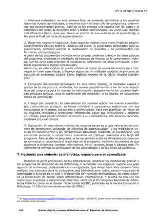 FÉLIX BENITO MORALES


           1. Arranque instructivo: en esta primera fase, se pretende sensibilizar a los usuarios
           sobre los nuevos aprendizajes, orientarles sobre el desarrollo del programa y determi-
           nar sus conocimientos previos. Además se les entrega una carpeta con los datos y el
           calendario del curso, la documentación y textos seleccionados, así como una plantilla
           con diferentes ítems, para que lleven un control de sus avances en el aprendizaje, y
           les sirva al final del curso de autoevaluación.

           2. Desarrollo cognitivo-lingüístico: Este segundo módulo tiene como finalidad adquirir
           conocimientos básicos sobre la temática del curso. Si tuviéramos dificultades para su
           planificación, podemos solicitar la colaboración de docentes o de profesionales con
           formación psicopedagógica.
           A partir de los documentos incluidos en la carpeta, podemos trabajar las ideas básicas
           del programa, mediante el desarrollo de técnicas de mejora de la comprensión lecto-
           ra, que les sirva para entender el vocabulario, seleccionar las ideas principales, y ela-
           borar resúmenes o mapas conceptuales.
           Asimismo, en este módulo se puede reflexionar sobre los pasos necesarios para con-
           seguir un buen aprendizaje, utilizando alguno de los múltiples modelos de procesos de
           solución de problemas (BigSix Skills, BigBlue, modelo de la OSLA, modelo Gavilán,
           etc.)77.

           3. Formación documental-tecnológica: En este tercer módulo, el mediador explica y
           realiza de forma práctica, modelada, los nuevos procedimientos o las técnicas especí-
           ficas del programa para el manejo de información; posteriormente los usuarios reali-
           zan prácticas guiadas, bajo la supervisión del mediador, si es posible en situaciones
           reales de aprendizaje.

           4. Trabajo por proyectos: En este módulo los usuarios aplican los nuevos aprendiza-
           jes, realizando un proyecto, de forma individual o cooperativa, relacionado con sus
           necesidades o intereses, personales o profesionales. Para ello planifican las fases de
           su proyecto, localizan y seleccionan información, sacan sus conclusiones y elaboran
           un trabajo, para posteriormente exponerlo a sus compañeros, con diversos recursos,
           impresos y/o electrónicos.

           5. Evaluación: En este último módulo, los usuarios hacen su propia valoración del pro-
           ceso de aprendizaje, utilizando las plantillas de autoevaluación; y los mediadores va-
           loran los conocimientos y las competencias adquiridas, mediante un cuestionario, una
           entrevista personal, o simplemente evaluando los trabajos realizados a lo largo del
           programa. Para acabar el programa, a los aprendices se les da diferentes opciones pa-
           ra comunicar su experiencia o resultados en el programa, mediante los medios de que
           disponga la biblioteca: paneles informativos, foros, revistas, blogs o páginas web. Fi-
           nalmente se entrega la certificación de los aprendizajes y de las horas de asistencia.

7. Haciendo una síntesis: La biblioteca, espacio para el aprendizaje

      Redefinir el perfil profesional de los bibliotecarios, modificar los modelos de gestión y
los programas de actuación de las bibliotecas, y remodelar sus espacios, supone una gran
apuesta de numerosos profesionales e investigadores, que desde hace años quieren hacer
realidad una biblioteca para la ciudadanía, una biblioteca para todos, comprometida con el
aprendizaje a lo largo de la vida y el desarrollo de vivencias democráticas, tal como subra-
ya la Declaración de Toledo sobre Alfabetización informacional. Y prueba de ello son los
numerosos proyectos y experiencias descritos, tanto en el III Congreso Nacional de Biblio-
tecas Públicas, como en el dossier “Practicando ALFIN”, publicado en la revista Educación y
Biblioteca, nº 156 (noviembre-diciembre de 2006).



77
   En http://www.eduteka.org/pdfdir/ModelosCMI.pdf [Consulta: 20/06/07] puede verse una tabla comparativa de
los modelos más conocidos.



     160             Brecha digital y nuevas alfabetizaciones. El Papel de las bibliotecas
 