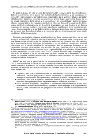 DESARROLLO DE LA ALFABETIZACIÓN INFORMACIONAL EN LA EDUCACIÓN OBLIGATORIA



   No cabe duda que en este proceso de transformación social, hacia la denominada socie-
dad del conocimiento, en el que se han multiplicado las herramientas y los recursos de in-
formación y comunicación, los tradicionales responsables de la gestión y difusión del saber,
bibliotecarios y docentes, tenemos que asumir, en primer lugar, que hemos dejado de ser
los únicos mediadores de la cultura y el aprendizaje, y en segundo lugar, que tenemos que
adaptar nuestra labor a las nuevas necesidades e intereses de nuestros usuarios. Un biblio-
tecario centrado exclusivamente en la óptima organización de sus fondos, o un docente
empeñado en que sus escolares memoricen aquello que sus libros de texto consideran rele-
vante, deben preguntarse si verdaderamente su actividad profesional está enriqueciendo a
las personas que dependen de ellos, o si realmente sólo les preocupa cumplir unos objeti-
vos básicos de funcionamiento.

   Sin duda, nuestra labor requiere actualmente de un doble compromiso ético: por un lado
un compromiso social, referido a que nuestra actuación profesional, debe centrarse en me-
jorar las carencias formativas de los ciudadanos, potenciar sus competencias informaciona-
les, y dinamizar la lectura y el deseo de aprender; y por otro lado un compromiso personal,
relacionado con la propia actualización permanente, para no quedarse desfasado en los
contenidos, métodos y estrategias, que permiten dar una respuesta eficaz a las demandas
de las personas sobre las que tenemos cierta responsabilidad. Y en el marco de las ideas de
grandes pedagogos críticos, como Paulo Freire78, uno de los principales impulsores de la
educación de adultos, o de las declaraciones del Foro Mundial de la Educación79, cuando
hablan de propulsar ciudades educadoras, la biblioteca pública adquiere un papel protago-
nista como agente dinamizador.

    ALFIN80 es más que la memorización de nuevos conceptos relacionados con la informa-
ción, y mucho más que la formación en el manejo de nuevas tecnologías. Es un paradigma
teórico orientado a potenciar las buenas prácticas de modelos formativos para aprender a
aprender, en espacios educativos formales o no formales, como las bibliotecas, desde una
triple perspectiva:

      • Cognitiva, para que el aprendiz modele un pensamiento crítico para cuestionar razo-
        namientos, hacerse preguntas y buscar respuestas, y adquiera estrategias en el
        manejo de información, para planificar y supervisar el propio trabajo intelectual.
      • Emocional, para que el aprendiz desarrolle hábitos y actitudes que mantengan su
        inquietud por aprender cuando haya terminado su formación académica;
      • Ética, para que el aprendiz comprenda la problemática relacionada con el uso indis-
        criminado de materiales informativos, con temas como el plagio o la propiedad inte-
        lectual, y sea consciente de los peligros de las nuevas formas de comunicación en
        Internet.




78
   Entre sus obras más destacados podemos señalar:
     • Freire, Paulo (2002). La educación como práctica de libertad. Madrid: Siglo XXI de España Editores Argen-
       tina, 2002. (Primera edición: Educação como prática da liberdade. Rio de Janeiro: Paz e Terra, 1967.)
     • Freire, Paulo (1995). Pedagogía del oprimido. Madrid: Siglo XXI de España Editores, 1995. (Primera edici-
       ón: Pedagogia do oprimido. Rio de Janeiro: Paz e Terra, 1970.)
79
   Celebrado anualmente desde el año 2000, en cada edición han redactado una carta para dar a conocer las rei-
vindicaciones que consideran necesarias para mejorar la educación. Más información en la dirección web:
http://www.forummundialeducacao.org/v_sp/index.cfm?home=paginicial [Consulta: 20/06/07]
80
   Recientemente se ha puesto en marcha la web http://www.alfinred.org/ [Consulta: 20/06/07] promovida por la
Subdirección General de Coordinación Bibliotecaria del Ministerio de Cultura, como resultado de las conclusiones
del documento “Declaración de Toledo sobre la alfabetización informacional (Alfin) - Bibliotecas por el aprendizaje
permanente” (2006) disponible en http://travesia.mcu.es/S_ALFIN/index.html con los siguientes objetivos:
     - Crear una comunidad virtual para el estudio, la investigación, la promoción y la puesta en práctica de servi-
       cios de alfabetización informacional.
     - Hacer disponible a la comunidad profesional y la ciudadanía informaciones, tutoriales, comentarios y pro-
       puestas de mejora de la capacidad de informarse.
     - Intensificar la presencia de las bibliotecas en las políticas de alfabetización digital y aprendizaje permanen-
       te.



                    Brecha digital y nuevas alfabetizaciones. El Papel de las bibliotecas                      161
 