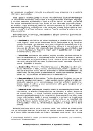 LA BRECHA COGNITIVA



der conectarse en cualquier momento a un dispositivo que encuentre y te presente la
información que necesitas.

   Poco a poco se va construyendo una mente virtual (Monereo, 2004) caracterizada por
un conocimiento distribuido y colectivizado, el manejo simultáneo de múltiples lenguajes,
y un cierto relativismo epistemológico según el cual la “verdad” es aquello que resulta
más visible. Obviamente estos procesos suelen ser más habituales en los más jóvenes,
sin embargo existen adultos que desde sus inicios incorporaron las TICs en sus vidas y
esa relación también ha tenido efectos en su manera de procesar la información y orga-
nizar su mente82, de ahí que prefiramos hablar de “brecha cognitiva” y no tanto de bre-
cha generacional.

  Esta construcción, sin embargo, está rodeada de peligros y amenazas que hemos eti-
quetado como las 5 C’s:

      - La Cantidad de información. La inabarcabilidad de la información que se distribu-
        ye en Internet, junto con las dificultades de los jóvenes para leer de forma se-
        cuencial, focalizada y comprensiva hacen que a menudo su conducta frente al or-
        denador recuerde al famoso zapping televisivo, arbitrario e inconsistente, a la
        búsqueda de estímulos más emocionales que intelectuales. La posibilidad de que
        el usuario naufrague, no llegando a ningún lugar, ni quedándose con nada cogni-
        tivamente valioso, está servida.

      - La Caducidad informativa. Pero además de poco abarcable, la información se re-
        nueva aceleradamente y lo que ayer era rabiosa actualidad hoy es rancio pasado.
        Estar actualizado en un dominio específico se convierte en una necesidad de pri-
        mer orden, pero también ser capaz de discriminar cuando esa nueva información
        supera y desplaza a la anterior.

      - La Certidumbre informativa. A lo anterior se añade la dificultad para saber cuán-
        do una información es fiable, verídica, bienintencionada, creíble. La posibilidad de
        intoxicar a la opinión pública a través de Internet –la denominada infoxicación - es
        incalculable y los más jóvenes pueden ser fáciles presas para compañías, partidos,
        sectas, etc., organizaciones en definitiva con intereses espurios.

      - La Comprensión de la información. También la variedad de códigos con que se
        transmite y produce información – verbal, acústico, icónico, gráfico, animado, pic-
        tórico, etc.- requiere nuevos aprendizajes que conformen un lector y escritor mul-
        timedia, capaz de extraer y crear conocimientos útiles para manejarse en un
        mundo exigente y complejo.

      - La Comunicación interpersonal. Paradójicamente a las inmensas posibilidades de
        comunicación, se añaden múltiples síntomas de inhabilidad e, incluso, de patolo-
        gía comunicacional. La misma flexibilidad comunicativa que favorece Internet
        promueve usos inadecuados de las herramientas de comunicación que irían, en su
        versión más benigna, desde el acceso innecesario y compulsivo a la red, para
        mantener conversaciones banales e interminables, hasta, en su modalidad más
        dañina, formas de autismo comunicativo, en las que el usuario se encierra entre
        cuatro paredes y reduce su actividad social a aquello que le llega a través de la
        pantalla.

  Para enfrentar esos retos y evitar, o al menos paliar, esos peligros, es imprescindible
que los estudiantes aprendan un repertorio de recursos amplio y diverso que, por una
parte deberá incluir los aprendizajes curriculares habituales entre los que, como hemos


82
   Daniel Pimienta, fundador de funredes (www.funredes.org/pimienta/) los denomina, y se autodenomina,
cariñosamente, “dinosaurios digitales”.



                Brecha digital y nuevas alfabetizaciones. El Papel de las bibliotecas            165
 