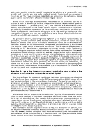 CARLES MONEREO FONT


subrayado, seguirán teniendo especial importancia los relativos a la comprensión y ex-
presión oral y escrita; por otra parte resultará también fundamental que conozcan el
mundo de las TIC, y sus principales modalidades de utilización y de explotación. Núcleo
que ha venido a denominarse alfabetización tecnológica o digital.

    Existe aún un tercer tipo de conocimiento, relacionado con los anteriores, pero no re-
ductible a ellos: el aprendizaje de unas competencias básicas, imprescindibles para so-
brevivir en el siglo XXI (Monereo y Pozo, 2007). Nos referimos a la posibilidad de que el
alumno sepa manejarse en ese nuevo entorno estando convenientemente informado,
aprendiendo de cualquier experiencia de forma autónoma, comunicando sus ideas con
fluidez y colaborando y participando activamente en la vida social con opiniones y crite-
rios propios. Este repertorio muy bien podría formar parte de una alfabetización informa-
cional imprescindible para cualquier ciudadano.

   La generación anterior, esos “emigrantes digitales”, y sus mejores representantes, los
profesores, conocen y dominan parte de esas competencias, si bien con ciertos sesgos;
saben por ejemplo cómo buscar y encontrar información valiosa en una biblioteca con-
vencional. Muchos de los conocimientos conceptuales, procedimentales y actitudinales
que engloba “saber buscar y seleccionar información” son fácilmente generalizables al
ámbito de las TIC. Para buscar y seleccionar en Internet también resulta fundamental
dominar formas de ordenación y clasificación de datos, utilizar palabras clave (keywords)
y conectores lógicos boleanos, entender un abstract y seguir la pista a otros autores rela-
cionados con el tema, etc. Sin embargo algunas potencialidades que ofrecen actualmente
los ordenadores, por ejemplo definir un perfil automático de búsqueda permanente de
información seleccionada (agente de búsqueda inteligente), no son fácilmente equipara-
bles a lo anterior y precisan de un aprendizaje específico. De ese modo contamos con los
conocimientos contrastados de un profesor y de un nuevo medio para transferirlos, In-
ternet, que no es solo un simple soporte, posee unas características psicopedagógicas
muy destacables, como veremos posteriormente, que lo convierten en un excelente me-
dio para potenciar esas competencias básicas.

Premisa 2. Las y los docentes estamos capacitados para ayudar a los
alumnos a enfrentar los retos de la sociedad digital.

   Una buena síntesis del proceso de cambio que vivimos en nuestros centros educativos
y la relación que éstos mantienen con las TIC la protagoniza Hine (2000) cuando afirma
que “conducimos hacia el futuro mirando por el retrovisor”. Aunque la frase podría inter-
pretarse en un sentido negativo: las generaciones anteriores son un lastre para las nue-
vas generaciones, nosotros la entendemos en un sentido bastante más positivo y útil:
cualquier avance tecnológico tiene su base en lo previamente conquistado, y cada gene-
ración puede y debe ayudar a la posterior a desarrollar las competencias que necesitará
para recrear el futuro y sobrevivir en él.

   Ciertamente Internet supone toda una revolución. Algunos han considerado Internet
como un nuevo medio en el que viajar, comparable a los tradicionales tierra, mar y aire.
Otros han ido aún más lejos y han hablado de Internet como un nuevo continente o un
nuevo planeta con sus descubridores, navegantes (cibernautas), piratas (hackers), colo-
nos, etc. Sin embargo, hoy por hoy, ateniéndonos a lo que tenemos, y no a lo que podría
suceder, deberíamos admitir que estamos en la prehistoria de Internet y apenas hemos
inventado “la rueda” de esta nueva era.
   Los ordenadores actuales se parecen mucho a máquinas de escribir con pantalla, don-
de mayoritariamente se compone y distribuye información textual. Como si se tratara de
una vieja olivetti, necesita un espacio físico donde ser colocado; para comunicarnos con
ellos debemos teclear la información y si deseamos tener una copia permanente, la de-
bemos imprimir en un papel, como hacíamos con su antecesora.




166            Brecha digital y nuevas alfabetizaciones. El Papel de las bibliotecas
 