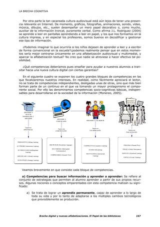 LA BRECHA COGNITIVA



     Por otra parte la tan cacareada cultura audiovisual está aún lejos de tener una presen-
  cia relevante en Internet. De momento, gráficos, fotografías, animaciones, sonido, vídeo,
  música, dibujos, etc., suelen desempeñar un mero papel decorativo o, como mucho,
  auxiliar de la información troncal, puramente verbal. Como afirma J.L. Rodríguez (2004)
  se aprende a leer en pantallas aprendiendo a leer en papel, y los que nos formamos en la
  cultura impresa, y en especial los profesores, somos buenos en decodificar y gestionar
  ese tipo de información.

      ¿Podemos imaginar lo que ocurriría si los niños dejasen de aprender a leer y a escribir
   de forma convencional en la escuela?¿podemos realmente pensar que en estos momen-
   tos sería mejor centrarse únicamente en una alfabetización audiovisual y multimedial, y
   aparcar la alfabetización textual? No creo que nadie se atreviese a hacer efectiva tal po-
   sibilidad.

      ¿Qué competencias deberíamos pues enseñar para ayudar a nuestros alumnos a tran-
   sitar hacia una nueva cultura digital con ciertas garantías?

      En el siguiente cuadro se exponen los cuatro grandes bloques de competencias en las
   que focalizaremos nuestros intereses. En realidad, como fácilmente apreciará el lector,
   no se trata de competencias independientes, desligadas unas de otras, sino que más bien
   forman parte de un continuo en el que va tomando un mayor protagonismo el compo-
   nente social. Por ello las denominamos competencias socio-cognitivas básicas, indispen-
   sables para desarrollarse en la sociedad de la información (Monereo, 2005).

                                                                                                                             APRENDER A
                                                                                                                             PARTICIPAR




          APRENDER A
            BUSCAR
        INFORMACIÓN Y
           APRENDER
                                                      APRENDER A
                                                                                    APRENDER A COLABORAR
                                                     COMUNICARSE



           Supone un                                                                        Supone un
                                                      Supone una
         APRENDIZAJE                                                                                                           Supone una
                                                    COMUNICACIÓN                         COLABORACIÓN
                                                                                                                             PARTICIPACIÓN




 PERMANENTE (Lifelong Learning)
                                           DISCIPLINAR (Disciplinary Language)                                           PERS ONAL (P ersonal Way)
AUTÓNOMO (Autonomous Learning)                                                   COOPERAT IVA (Cooperative Learning)

                                              MULTIMEDIAL (Multimedial                                                 PÚBLICA (Public Participation)
 AUTOREGULADO (Self-Regulated                                                           EN RED (NetLearning)
                                                   Communication)
         Learning)
                                                                                    INSTITUCIONAL (Institutional       EMPÁTICA (Emotional Learning)
                                            COMPRENSIBLE (Semantic View)
AMPLIFICADO (Lifewide Learning)                                                              Learning)
                                                                                                                         CRÍTICA (Critical T hinking)
ESTRATÉGICO (Strategic Learning)




       Veamos brevemente en que consiste cada bloque de competencias.

     a) Competencias para buscar información y aprender a aprender: Se refiere al
  conjunto de estrategias que permiten al alumno aprender a partir de sus propios recur-
  sos. Algunas nociones o conceptos emparentados con esta competencia matizan su signi-
  ficado:

             a) Se trata de lograr un aprendiz permanente, capaz de aprender a lo largo de
                toda su vida y por lo tanto de adaptarse a los múltiples cambios tecnológicos
                que previsiblemente se producirán.




                                   Brecha digital y nuevas alfabetizaciones. El Papel de las bibliotecas                                     167
 