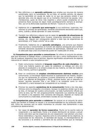CARLES MONEREO FONT


      b) Nos referimos a un aprendiz autónomo que emplea sus recursos de manera
         autodirigida, pero no autodidacta. No se trata, en sentido estricto, de alguien
         que ha aprendido sin ayuda de nadie (si es que esa persona existe) o que
         aprende solo, sino de alguien que en su momento interiorizó las pautas, reco-
         mendaciones, guías de otros más expertos y ahora puede emplearlas sin su
         presencia física (aunque de algún modo psicológicamente siempre le acompa-
         ñan; son en la afortunada expresión de Wersch: “voces en su mente”).

      c) Hablamos de un aprendiz que autorregula (o sus sinónimos: supervisa, mo-
         nitoriza) su proceso de aprendizaje, tomando activamente decisiones sobre qué,
         cómo, cuándo y dónde aprender en cada momento.

      d) También nos referimos a alguien que es capaz de aprender de situaciones de
         enseñanza no formales como museos, programas televisivos, secciones de
         prensa, etc. Alguien por consiguiente abierto a todo tipo de experiencias de
         aprendizaje, a lo “largo y ancho” de su vida.

      e) Finalmente, hablamos de un aprendiz estratégico, una persona que dispone
         esos recursos o conocimientos en función del objetivo perseguido pero también
         tomando decisiones ajustadas al contexto de aprendizaje, sabiendo que lo que
         es adecuado bajo unas circunstancias puede ser inadecuado en otras.

   b) Competencias para aprender a comunicarse: Se refiere al conjunto de estrate-
gias que favorecen el diálogo eficaz y comprensivo con otro u otros interlocutores a tra-
vés de cualquier dispositivo que lo permita. Algunos significados actualmente de especial
relevancia en relación a esta competencia son:

      1. Poder comunicarse mediante el lenguaje específico de cada disciplina. Do-
         minar una materia supone ser capaz de establecer un diálogo con otro em-
         pleando el vocabulario y la sintaxis propia de esa materia, se trate de matemá-
         ticas, historia, química o geografía.

      2. Estar en condiciones de emplear simultáneamente distintos medios para
         comunicarse. La tecnología digital favorece la superposición de medios, tenden-
         cia que irá claramente en aumento (¿cuanto tardaremos en tener un teléfono
         móvil, que además de fotografiar y filmar, escanee textos, sea un pequeño te-
         levisor, permita escuchar CDs y ver DVDs o se comporte como un mini-
         ordenador?) y será necesario ser competente en su manejo.

      3. Priorizar los aspectos semánticos de la comunicación frente a los más algo-
         rítmicos como la ortografía o la sintaxis. Aunque no podemos olvidar que lo que
         se dice, el mensaje de nuestra comunicación, se halla fuertemente influido por
         cómo se dice, las TIC irán progresivamente mejorando sus sistemas de ayuda
         en relación a los aspectos más rutinarios del lenguaje, dejando en manos del
         comunicante la creatividad, emotividad o lucidez de sus mensajes.

   c) Competencias para aprender a colaborar: Se centran en el conjunto de estra-
tegias que facilitan el trabajo en equipo y la corresponsabilidad en los productos obteni-
dos. Entre las nociones que en estos momentos se vinculan más fuertemente a esta
competencia destacaríamos:

      1. Ser capaz de aprender de forma cooperativa. Mucho se ha escrito sobre la
         cooperación y su significado, frente a la simple distribución de tareas y actual-
         mente está claro que las exigencias de una cooperación real solicitan una ense-
         ñanza sistemática y rigurosa. Aspectos como la comunalidad de los objetivos, la
         reciprocidad de las relaciones, la identidad del equipo, la interdependencia de
         las funciones o la simetría o asimetría de los conocimientos que se manejan,



168            Brecha digital y nuevas alfabetizaciones. El Papel de las bibliotecas
 