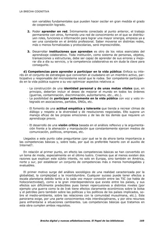 LA BRECHA COGNITIVA



         son variables fundamentales que pueden hacer oscilar en gran medida el grado
         de cooperación logrado.

     2. Poder aprender en red. Íntimamente conectado al punto anterior, el trabajo
        permanente con otros, formando una red de conocimiento en el que se distribu-
        yen roles, funciones e información para lograr una mayor sinergia, empieza ya a
        ser una constante en el ámbito profesional. Saber moverse en distintas redes,
        más o menos formalizadas y protocolarias, será imprescindible.

     3. Desarrollar instituciones que aprendan es otro de los retos esenciales del
        aprendizaje colaborativo. Toda institución, como sistema de personas, objetos,
        transacciones y estructuras, debe ser capaz de aprender de sus errores y mejo-
        rar día a día su servicio, y la competencia colaborativa es sin duda la clave para
        conseguirlo.

    d) Competencias para aprender a participar en la vida pública: Enfoca su inte-
rés en el conjunto de estrategias que convierten al ciudadano en un miembro activo, par-
ticipativo y responsable del microsistema social que le rodea. Ser competente participan-
do en la vida pública supone a su vez optimizar aspectos relativos a:

     - La construcción de una identidad personal y de unas metas vitales que, en
       principio, deberían incluir el deseo de mejorar el mundo en todos los órdenes
       (guerras, contaminación, discriminación, autoritarismo, etc., etc.).
     - La posibilidad de participar activamente en la vida pública con voz y voto in-
       tegrado en asociaciones, partidos, ONGs, etc.

     - El fomento de una actitud empática y tolerante que tienda a recrear climas de
       diálogo y respeto a la diversidad y de resoluciones negociadas. Ello supone un
       manejo eficaz de las propias emociones y de las de los demás que requiere un
       aprendizaje previo.

     - El desarrollo de una visión crítica basada en el análisis reflexivo y la argumenta-
       ción frente a la alienación y manipulación que constantemente ejercen medios de
       comunicación, políticos, empresas, etc.

   Llegados a este punto cabe preguntarse ¿por qué se le da ahora tanta importancia a
las competencias básicas y, sobre todo, por qué es preferible hacerlo con el auxilio de
Internet?.

   En relación al primer punto, en efecto las competencias básicas se han convertido en
un tema de moda, especialmente en el último lustro. Creemos que al menos existen dos
razones que explican este súbito interés, no solo en Europa, sino también en América,
norte y sur, por establecer un conjunto de competencias más o menos homologables y
evaluables.

   El primer motivo surge del análisis sociológico de una realidad caracterizada por la
globalidad, la complejidad y la incertidumbre. Cualquier suceso puede tener efectos a
escala planetaria debido tanto a la cada vez mayor conexión entre las TIC (se habla de
holoconectividad), como a la gran interdependencia que existe entre los países, y sus
efectos son difícilmente predecibles pues tienen repercusiones a distintos niveles (por
ejemplo una guerra como la de Irak tiene efectos claramente económicos sobre la bolsa
y el petróleo pero también sobre las políticas y los políticos de los países implicados, so-
bre el medio-ambiente, sobre las relaciones con la comunidad musulmana, etc.). Este
panorama exige, por una parte conocimientos más interdisciplinares, y por otra recursos
para enfrentarse a situaciones cambiantes. Las competencias básicas que tratamos en
esta obra cumplen ambos requisitos.




               Brecha digital y nuevas alfabetizaciones. El Papel de las bibliotecas    169
 