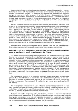 CARLES MONEREO FONT


   La segunda razón tiene motivaciones más vinculadas a las políticas estatales y concre-
tamente en Europa a la necesidad de crear bases comunes sobre las que lograr la tan
ansiada “convergencia europea”. La necesidad, por ejemplo, de homologar las enseñan-
zas que se imparten en todos los países de la Unión Europea y de establecer un sistema
de titulaciones aceptado por todos los países miembros ha llevado a un interesante deba-
te para tratar de identificar qué es lo que fundamentalmente debe saber un ciudadano
europeo para estudiar y/o trabajar en cualquier rincón de la comunidad con garantías de
éxito.

   En este sentido numerosos organismos internacionales han realizado esfuerzos para
proponer un conjunto de competencias básicas, que después deberán contextualizarse en
cada tipo de estudio, sobre las que desarrollar planes de estudios, sistemas de evalua-
ción y acreditación. Uno de los trabajos pioneros, que repercutió fuertemente en la opi-
nión publica, fue el informe Delors encargado por la OCDE y traducido en España como
“la educación encierra un tesoro”. Ese tesoro eran en buena medida las competencias
básicas. Posteriormente le han seguido el proyecto Pisa, sobre la homologación de siste-
mas para evaluar competencias relativas a la lectura, la escritura y las matemáticas, y el
Proyecto Tuning (mayo de 2001), sobre competencias de tipo profesional. Otro hito a
tener presente es el denominado “suplemento europeo” (Diploma Supplement), docu-
mento que deberá acompañar a las titulaciones universitarias y donde se especificará,
entre otras cosas, el nivel de competencias básicas alcanzado por el graduado.

   En el siguiente apartado abordaremos la otra cuestión clave que nos planteábamos:
Internet como un escenario apropiado para enseñar esas competencias básicas.

Premisa 3. Las TIC, en especial Internet, son un medio idóneo para pre-
parar a los alumnos a enfrentar los retos del futuro.

    Un primer argumento que avala la idoneidad de las TIC para promover aprendizajes
tendría que ver con el creciente número de horas que nuestros alumnos pasan frente a
todo tipo de pantallas, y en especial circulando por Internet. Internet tiende a ocupar
todos los ámbitos vitales y es indiscutible que para muchos jóvenes y adolescentes se ha
convertido, como hemos tratado de demostrar, en una extensión cognitiva y en un medio
de socialización de primera magnitud. A través de la red se ama, se discute, se juega, y
por supuesto se aprende. Claro está, como venimos advirtiendo, que lo que se aprende
puede ser insustancial, e incluso contraproducente, si no existe ninguna guía educativa
intencional, si los agentes educativos (padres, tutores, profesores) no han realizado una
acción mediadora que proporcione indicadores y criterios que actúen de parapeto, filtren
la información y transformen lo que suele ser un zapping compulsivo en un estudio selec-
tivo.

   Por consiguiente Internet es un escenario apropiado para enseñar esas competencias
porque, dado el estado actual de crecimiento y expansión entre los jóvenes, se está con-
virtiendo en el medio de socialización “natural” y, con toda seguridad, en un medio privi-
legiado para su desarrollo profesional. El medio más que nunca forma parte sustancial
del mensaje.

   Por si esa primera constatación no fuese suficiente, existe una segunda razón de peso
para escoger Internet como plataforma auxiliar para enseñar esas competencias, las ca-
racterísticas psicoeducativas especialmente poderosas que ofrece el medio. En la siguien-
te tabla se resumen esas características del entorno virtual.

   Estas condiciones tan propicias pueden, no obstante, utilizarse de manera inadecuada en
manos de enfoques transmisivos de la enseñanza y reproductivos del aprendizaje, perspec-
tivas que, si bien estaban en su mayoría superadas en los centros educativos, han tenido un
inesperado florecimiento precisamente de la mano de las TIC que permiten copiar, almace-
nar y reproducir con extrema facilidad, cualquier tipo de contenido.



170           Brecha digital y nuevas alfabetizaciones. El Papel de las bibliotecas
 