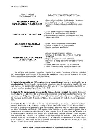 LA BRECHA COGNITIVA




           COMPETENCIAS
                                                 CARACTERÍSTICAS ENTORNO VIRTUAL
         SOCIO-COGNITIVAS

                                           - Desarrolla estrategias de búsqueda y selección
    APRENDER A BUSCAR                      - Favorece la re-descripción de ideas
 INFORMACIÓN Y A APRENDER                  - Promueve la autorregulación del propio apren-
                                             dizaje


                                           - Asiste en la decodificación de mensajes
                                           - Ayuda a la comunicación multimedial
  APRENDER A COMUNICARSE
                                           - Beneficia la aparición de estrategias de lectura,
                                             habla y escritura


                                           - Refuerza las habilidades cooperativas
    APRENDER A COLABORAR
                                           - Facilita el aprendizaje entre iguales
         CON OTROS                         - Suscita identidad y cohesión


                                           - Alienta a la participación pública
                                           - Estimula el contraste de opiniones y la argu-
                                             mentación
 APRENDER A PARTICIPAR EN
                                           - Origina comportamientos solidarios
     LA VIDA PÚBLICA
                                           - Despliega el perspectivismo conceptual y emo-
                                             cional
                                           - Favorece el autoconcepto y la autoestima
                                           - Apoya la definición de proyectos personales


    Para que esa potencialidad realmente implique una mejora cualitativa de los aprendizajes
es recomendable aproximarse al siguiente decálogo que, como hemos reiterado, surge de
la investigación psicoeducativa más acreditada.


Primero. Integrarás las TIC en el proyecto educativo del centro o institución en la
que trabajes: Siempre serán los objetivos educativos que el centro haya establecido para
sus alumnos los que orientarán el uso de las TIC, y no al revés, inventarse un currículo nue-
vo o en paralelo que justifique el uso de las TIC.

Segundo. Te aproximarás a un modelo de enseñanza bimodal: Es preciso definir con
claridad para qué objetivos de aprendizaje la enseñanza presencial resulta insustituible y en
qué casos las TIC pueden desarrollar, complementar o reforzar determinadas adquisiciones.
La meditada combinación de ambos entornos proporcionará sin duda las mejores prestacio-
nes.

Tercero. Serás coherente con tu modelo epistemológico: Cualquier decisión en la uti-
lización de las TIC en tu centro de trabajo deberá estar enmarcada en una determinada op-
ción de lo que significa aprender y, por consiguiente, de lo que hay que hacer para enseñar-
lo. Sería realmente alarmante y contraproducente considerar que el aprendizaje requiere la
construcción mediada del conocimiento, y acto seguido poner a disposición del alumno unas
cuantas pantallas de texto puro y duro para que las lea y resuma. Si crees, como nosotros,
que aprender es construir una representación personal de la realidad, y que enseñar es
ayudar a que se construya esa representación a través de la negociación de significados,
trata que las TIC favorezcan esa negociación y no impongan una “verdad” absoluta, sin con-
tar con lo que piensa, sabe o siente el alumno.


              Brecha digital y nuevas alfabetizaciones. El Papel de las bibliotecas       171
 