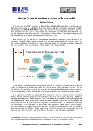 Nuevas formas de escritura y lectura en la web social

                                            Javier Celaya

   A finales del año 1994 existían en España tan sólo 21.000 ordenadores de la red aca-
démica oficialmente conectados a Internet, apenas 12 ordenadores personales estaban
conectados a la World Wide Web y cerca de 200 empresas españolas contaban con co-
rreo electrónico83. En apenas una década, esta situación ha cambiado radicalmente. Hoy
en día, España cuenta con cerca de 16 millones de internautas, lo que representa el 35%
de la población, y un ritmo de crecimiento anual del 7,3%.

   Con la irrupción de las nuevas tecnologías sociales en nuestras vidas los hábitos de
consumo cultural están experimentando una transformación histórica: leemos todo tipo
de medios digitales, hojeamos y recomendamos libros en librerías virtuales, nuestros
jóvenes escriben más que nunca en wikis, blogs, redes sociales, etc.




   Si de alguna forma tenemos que explicar la función de estas nuevas aplicaciones so-
ciales derivadas de la denominada Web 2.0 (blogs, wikis, redes sociales, podcast, YouTu-
be, Twitter, Second Life, etc.) en los procesos de promoción del libro es diciendo que son
herramientas que ayudan a fomentar una conversación en red entre lectores de libros.

    A la tradicional brecha generacional, debemos sumar ahora la existencia de una nueva
brecha digital entre los profesionales del sector del libro. La mayoría de ellos - editores,
libreros, bibliotecarios, profesores, etc.- no se sienten muy cómodos con la incorporación
de herramientas como blogs, wikis, redes sociales, podcast, foros, etc. en sus planes de
promoción del libro y la lectura. Hay, sin duda, un recelo inicial, un miedo que yo consi-
dero humano y que entiendo. Las editoriales han trabajado hasta ahora con un modelo
de comunicación y marketing que les va bien y prefieren mantenerlo. Pero ese modelo
está dejando de ser eficaz y llega una nueva forma de conocer y recomendar libros y
autores, de visitar librerías y comprar libros, de estar al día sobre las novedades.



83
   Cibermedios, Coordinado por Ramón Salaverría, Editorial Comunicación Social, 2005, realizado recientemente
por investigadores de las universidades de Navarra, País Vasco, Santiago de Compostela y Málaga.



                  Brecha digital y nuevas alfabetizaciones. El Papel de las bibliotecas                 175
 