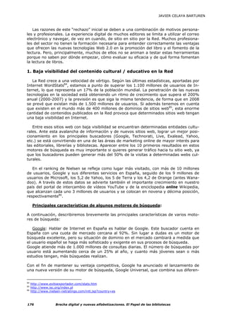JAVIER CELAYA BARTUREN



    Las razones de este “rechazo” inicial se deben a una combinación de motivos persona-
les y profesionales. La experiencia digital de muchos editores se limita a utilizar el correo
electrónico y navegar, de vez en cuando, de sitio en sitio por la Red. Muchos profesiona-
les del sector no tienen la formación necesaria para entender correctamente las ventajas
que ofrecen las nuevas tecnologías Web 2.0 en la promoción del libro y el fomento de la
lectura. Pero, principalmente, muchos de ellos no se animan a testar estas herramientas
porque no saben por dónde empezar, cómo evaluar su eficacia y de qué forma fomentan
la lectura de libros.

1. Baja visibilidad del contenido cultural / educativo en la Red

   La Red crece a una velocidad de vértigo. Según las últimas estadísticas, aportadas por
Internet WordStats84, estamos a punto de superar los 1.100 millones de usuarios de In-
ternet, lo que representa un 17% de la población mundial. La penetración de las nuevas
tecnologías en la sociedad está obteniendo un ritmo de crecimiento que supera el 200%
anual (2000-2007) y la previsión es que siga la misma tendencia, de forma que en 2008
se prevé que existan más de 1.500 millones de usuarios. Si además tenemos en cuenta
que existen en el mundo más de 400 millones de dominios de sitios web85, esta enorme
cantidad de contenidos publicados en la Red provoca que determinados sitios web tengan
una baja visibilidad en Internet.

   Entre esos sitios web con baja visibilidad se encuentran determinadas entidades cultu-
rales. Ante esta avalancha de información y de nuevos sitios web, lograr un mejor posi-
cionamiento en los principales buscadores (Google, Technorati, Live, Exalead, Yahoo,
etc.) se está convirtiendo en una de las áreas de marketing online de mayor interés para
las editoriales, librerías y bibliotecas. Aparecer entre los 10 primeros resultados en estos
motores de búsqueda es muy importante si quieres generar tráfico hacia tu sitio web, ya
que los buscadores pueden generar más del 50% de la visitas a determinadas webs cul-
turales.

   En el ranking de Nielsen se refleja como lugar más visitado, con más de 10 millones
de usuarios, Google y sus diferentes servicios en España, seguido de los 9 millones de
usuarios de Microsoft, los 5,2 de Yahoo, los 5 de Terra y los 4,2 de Orange (antes Wana-
doo). A través de estos datos se advierte también el importante crecimiento en nuestro
país del portal de intercambio de vídeos YouTube y de la enciclopedia online Wikipedia,
que alcanzan cada uno 3 millones de usuarios y se colocan en novena y décima posición,
respectivamente86.

      Principales características de algunos motores de búsqueda:

A continuación, describiremos brevemente las principales características de varios moto-
res de búsqueda:

   Google: Hablar de Internet en España es hablar de Google. Este buscador cuenta en
España con una cuota de mercado cercana al 92%. Sin lugar a dudas es un motor de
búsqueda excelente, pero su situación de dominio en el mercado cambiará a medida que
el usuario español se haga más sofisticado y exigente en sus procesos de búsqueda.
Google atiende más de 1.000 millones de consultas diarias. El número de búsquedas por
usuario está aumentando cerca de un 25% al año, y cuanto más jóvenes sean o más
estudios tengan, más búsquedas realizan.

Con el fin de mantener su ventaja competitiva, Google ha anunciado el lanzamiento de
una nueva versión de su motor de búsqueda, Google Universal, que combina sus diferen-


84
     http://www.exitoexportador.com/stats.htm
85
     http://www.isc.org/index.pl
86
     http://www.nielsen-netratings.com/intl.jsp?country=es



176                 Brecha digital y nuevas alfabetizaciones. El Papel de las bibliotecas
 