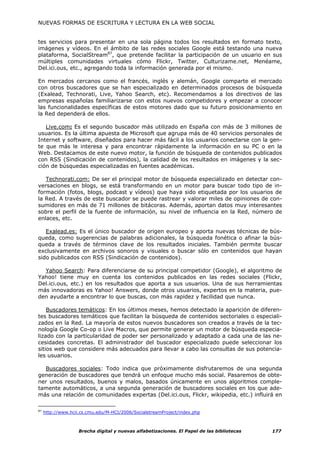 NUEVAS FORMAS DE ESCRITURA Y LECTURA EN LA WEB SOCIAL


tes servicios para presentar en una sola página todos los resultados en formato texto,
imágenes y vídeos. En el ámbito de las redes sociales Google está testando una nueva
plataforma, SocialStream87, que pretende facilitar la participación de un usuario en sus
múltiples comunidades virtuales cómo Flickr, Twitter, Culturizame.net, Menéame,
Del.ici.ous, etc., agregando toda la información generada por el mismo.

En mercados cercanos como el francés, inglés y alemán, Google comparte el mercado
con otros buscadores que se han especializado en determinados procesos de búsqueda
(Exalead, Technorati, Live, Yahoo Search, etc). Recomendamos a los directivos de las
empresas españolas familiarizarse con estos nuevos competidores y empezar a conocer
las funcionalidades específicas de estos motores dado que su futuro posicionamiento en
la Red dependerá de ellos.

   Live.com: Es el segundo buscador más utilizado en España con más de 3 millones de
usuarios. Es la última apuesta de Microsoft que agrupa más de 40 servicios personales de
Internet y software, diseñados para hacer más fácil a los usuarios conectarse con la gen-
te que más le interesa y para encontrar rápidamente la información en su PC o en la
Web. Destacamos de este nuevo motor, la función de búsqueda de contenidos publicados
con RSS (Sindicación de contenidos), la calidad de los resultados en imágenes y la sec-
ción de búsquedas especializadas en fuentes académicas.

   Technorati.com: De ser el principal motor de búsqueda especializado en detectar con-
versaciones en blogs, se está transformando en un motor para buscar todo tipo de in-
formación (fotos, blogs, podcast y vídeos) que haya sido etiquetada por los usuarios de
la Red. A través de este buscador se puede rastrear y valorar miles de opiniones de con-
sumidores en más de 71 millones de bitácoras. Además, aportan datos muy interesantes
sobre el perfil de la fuente de información, su nivel de influencia en la Red, número de
enlaces, etc.

   Exalead.es: Es el único buscador de origen europeo y aporta nuevas técnicas de bús-
queda, como sugerencias de palabras adicionales, la búsqueda fonética o afinar la bús-
queda a través de términos clave de los resultados iniciales. También permite buscar
exclusivamente en archivos sonoros y visuales o buscar sólo en contenidos que hayan
sido publicados con RSS (Sindicación de contenidos).

  Yahoo Search: Para diferenciarse de su principal competidor (Google), el algoritmo de
Yahoo! tiene muy en cuenta los contenidos publicados en las redes sociales (Flickr,
Del.ici.ous, etc.) en los resultados que aporta a sus usuarios. Una de sus herramientas
más innovadoras es Yahoo! Answers, donde otros usuarios, expertos en la materia, pue-
den ayudarte a encontrar lo que buscas, con más rapidez y facilidad que nunca.

    Buscadores temáticos: En los últimos meses, hemos detectado la aparición de diferen-
tes buscadores temáticos que facilitan la búsqueda de contenidos sectoriales o especiali-
zados en la Red. La mayoría de estos nuevos buscadores son creados a través de la tec-
nología Google Co-op o Live Macros, que permite generar un motor de búsqueda especia-
lizado con la particularidad de poder ser personalizado y adaptado a cada una de las ne-
cesidades concretas. El administrador del buscador especializado puede seleccionar los
sitios web que considere más adecuados para llevar a cabo las consultas de sus potencia-
les usuarios.

  Buscadores sociales: Todo indica que próximamente disfrutaremos de una segunda
generación de buscadores que tendrá un enfoque mucho más social. Pasaremos de obte-
ner unos resultados, buenos y malos, basados únicamente en unos algoritmos comple-
tamente automáticos, a una segunda generación de buscadores sociales en los que ade-
más una relación de comunidades expertas (Del.ici.ous, Flickr, wikipedia, etc.) influirá en

87
     http://www.hcii.cs.cmu.edu/M-HCI/2006/SocialstreamProject/index.php



                    Brecha digital y nuevas alfabetizaciones. El Papel de las bibliotecas   177
 