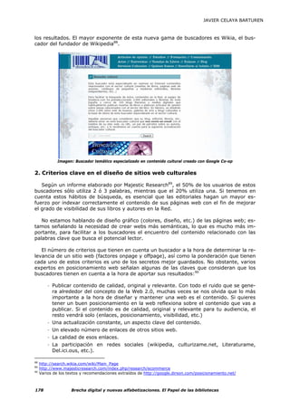 JAVIER CELAYA BARTUREN



los resultados. El mayor exponente de esta nueva gama de buscadores es Wikia, el bus-
cador del fundador de Wikipedia88.




              Imagen: Buscador temático especializado en contenido cultural creado con Google Co-op


2. Criterios clave en el diseño de sitios web culturales

   Según un informe elaborado por Majestic Research89, el 50% de los usuarios de estos
buscadores sólo utiliza 2 ó 3 palabras, mientras que el 20% utiliza una. Si tenemos en
cuenta estos hábitos de búsqueda, es esencial que las editoriales hagan un mayor es-
fuerzo por indexar correctamente el contenido de sus páginas web con el fin de mejorar
el grado de visibilidad de sus libros y autores en la Red.

   No estamos hablando de diseño gráfico (colores, diseño, etc.) de las páginas web; es-
tamos señalando la necesidad de crear webs más semánticas, lo que es mucho más im-
portante, para facilitar a los buscadores el encuentro del contenido relacionado con las
palabras clave que busca el potencial lector.

   El número de criterios que tienen en cuenta un buscador a la hora de determinar la re-
levancia de un sitio web (factores onpage y offpage), así como la ponderación que tienen
cada uno de estos criterios es uno de los secretos mejor guardados. No obstante, varios
expertos en posicionamiento web señalan algunas de las claves que consideran que los
buscadores tienen en cuenta a la hora de aportar sus resultados:90

         - Publicar contenido de calidad, original y relevante. Con todo el ruido que se gene-
           ra alrededor del concepto de la Web 2.0, muchas veces se nos olvida que lo más
           importante a la hora de diseñar y mantener una web es el contenido. Si quieres
           tener un buen posicionamiento en la web reflexiona sobre el contenido que vas a
           publicar. Si el contenido es de calidad, original y relevante para tu audiencia, el
           resto vendrá solo (enlaces, posicionamiento, visibilidad, etc.)
         - Una actualización constante, un aspecto clave del contenido.
         - Un elevado número de enlaces de otros sitios web.
         - La calidad de esos enlaces.
         - La participación en redes sociales (wikipedia, culturizame.net, Literaturame,
           Del.ici.ous, etc.).

88
     http://search.wikia.com/wiki/Main_Page
89
     http://www.majesticresearch.com/index.php/research/ecommerce
90
     Varios de los textos y recomendaciones extraídos de http://google.dirson.com/posicionamiento.net/



178                 Brecha digital y nuevas alfabetizaciones. El Papel de las bibliotecas
 
