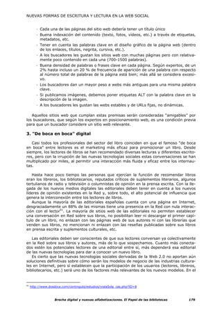 NUEVAS FORMAS DE ESCRITURA Y LECTURA EN LA WEB SOCIAL


         - Cada una de las páginas del sitio web debería tener un título único
         - Buena indexación del contenido (texto, fotos, vídeos, etc.) a través de etiquetas,
           metadatos, etc.
         - Tener en cuenta las palabras clave en el diseño gráfico de la página web (dentro
           de los enlaces, títulos, negrita, cursiva, etc.).
         - A los buscadores les gustan los sitios web con muchas páginas pero con relativa-
           mente poco contenido en cada una (700-1500 palabras).
         - Buena densidad de palabras o frases clave en cada página. Según expertos, de un
           2% hasta incluso un 20 % de frecuencia de aparición de una palabra con respecto
           al número total de palabras de la página está bien; más allá se considera excesi-
           vo.
         - Los buscadores dan un mayor peso a webs más antiguas para una misma palabra
           clave.
         - Si publicamos imágenes, debemos poner etiquetas ALT con la palabra clave en la
           descripción de la imagen.
         - A los buscadores les gustan las webs estables y de URLs fijas, no dinámicas.

   Aquellos sitios web que cumplan estas premisas serán consideradas “amigables” por
los buscadores, que según los expertos en posicionamiento web, es una condición previa
para que un buscador considere un sitio web relevante.

3. "De boca en boca" digital

   Casi todos los profesionales del sector del libro coinciden en que el famoso “de boca
en boca” entre lectores es el marketing más eficaz para promocionar un libro. Desde
siempre, los lectores de libros se han recomendado diversas lecturas y diferentes escrito-
res, pero con la irrupción de las nuevas tecnologías sociales estas conversaciones se han
multiplicado por miles, al permitir una interacción más fluida y eficaz entre los internau-
tas.

   Hasta hace poco tiempo las personas que ejercían la función de recomendar libros
eran los libreros, los bibliotecarios, reputados críticos de suplementos literarios, algunos
tertulianos de radio y televisión o columnistas de opinión en la prensa escrita. Con la lle-
gada de los nuevos medios digitales las editoriales deben tener en cuenta a los nuevos
líderes de opinión existentes en la Red y, sobre todo, el alto potencial de influencia que
genera la interconexión entre los lectores de libros.
   Aunque la mayoría de las editoriales españolas cuenta con una página en Internet,
desgraciadamente un 88% de las mismas tiene una presencia en la Red con nula interac-
ción con el lector91. La mayoría de sitios web de las editoriales no permiten establecer
una conversación en Red sobre sus libros, no posibilitan leer ni descargar el primer capí-
tulo de un libro, no enlazan con las páginas web de sus autores ni con las librerías que
venden sus libros, no mencionan ni enlazan con las reseñas publicadas sobre sus libros
en prensa escrita y suplementos culturales, etc.

   Las editoriales deben ser conscientes de que sus lectores conversan ya colectivamente
en la Red sobre sus libros y autores, más de lo que sospechamos. Cuanto más conecta-
dos estén los potenciales lectores de una editorial entre sí, más dependerá esa editorial
de las nuevas tecnologías para dar a conocer un nuevo libro.
   Es cierto que las nuevas tecnologías sociales derivadas de la Web 2.0 no aportan aún
soluciones definitivas sobre cómo serán los modelos de negocio de las industrias cultura-
les en Internet, pero sí establecen que la participación de los usuarios (lectores, libreros,
bibliotecarios, etc.) será uno de los factores más relevantes de los nuevos modelos. En el


91
     http://www.dosdoce.com/continguts/estudios/vistaSola_cas.php?ID=8



                    Brecha digital y nuevas alfabetizaciones. El Papel de las bibliotecas   179
 