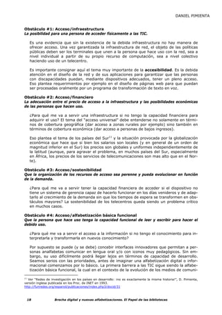 DANIEL PIMIENTA


Obstáculo #1: Acceso/infraestructura
La posibilidad para una persona de acceder físicamente a las TIC.

   Es una evidencia que sin la existencia de la debida infraestructura no hay manera de
   ofrecer acceso. Una vez garantizada la infraestructura de red, el objeto de las políticas
   públicas deben ser los terminales que unen a la persona que hace uso con la red, sea a
   nivel individual a partir de su propio recurso de computación, sea a nivel colectivo
   haciendo uso de un telecentro.

   Es importante consignar aquí el tema muy importante de la accesibilidad. Es la debida
   atención en el diseño de la red y de sus aplicaciones para garantizar que las personas
   con discapacidades puedan, mediante dispositivos adecuados, tener un pleno acceso.
   Eso plantea requerimientos por ejemplo en el diseño de páginas web para que puedan
   ser procesadas oralmente por un programa de transformación de texto en voz.

Obstáculo #2: Acceso/financiero
La adecuación entre el precio de acceso a la infraestructura y las posibilidades económicas
de las personas que hacen uso.

   ¿Para qué me va a servir una infraestructura si no tengo la capacidad financiera para
   adquirir el uso? El tema del “acceso universal” debe entenderse no solamente en térmi-
   nos de cobertura geográfica (dar acceso a zonas rurales por ejemplo) sino también en
   términos de cobertura económica (dar acceso a personas de bajos ingresos).

   Eso plantea el tema de los países del Sur11 y la situación provocada por la globalización
   económica que hace que si bien los salarios son locales (y en general de un orden de
   magnitud inferior en el Sur) los precios son globales y uniformes independientemente de
   la latitud (aunque, para agravar el problema, en muchos países del Sur, especialmente
   en África, los precios de los servicios de telecomunicaciones son mas alto que en el Nor-
   te).

Obstáculo #3: Acceso/sostenibilidad
Que la organización de los recursos de acceso sea perenne y pueda evolucionar en función
de la demanda.

   ¿Para qué me va a servir tener la capacidad financiera de acceder si el dispositivo no
   tiene un sistema de gerencia capaz de hacerlo funcionar en los días venideros y de adap-
   tarlo al crecimiento de la demanda sin que los tiempos de espera se transformen en obs-
   táculos mayores? La sostenibilidad de los telecentros queda siendo un problema crítico
   en muchos casos.

Obstáculo #4: Acceso/alfabetización básica funcional
Que la persona que hace uso tenga la capacidad funcional de leer y escribir para hacer el
debido uso.

   ¿Para qué me va a servir el acceso a la información si no tengo el conocimiento para in-
   terpretarla y transformarla en nuevos conocimiento?

   Por supuesto se puede (y se debe) concebir interfaces innovadores que permitan a per-
   sonas analfabetas comunicar en lengua oral y/o con iconos muy pedagógicos. Sin em-
   bargo, su uso difícilmente podrá llegar lejos en términos de capacidad de desarrollo.
   Seamos serios con las prioridades, antes de imaginar una alfabetización digital o infor-
   macional comenzamos por lo básico. La primera barrera a las TIC sigue siendo la alfabe-
   tización básica funcional, la cual en el contexto de la evolución de los medios de comuni-

11
   Ver “Redes de investigación en los países en desarrollo: ¡no es exactamente la misma historia!”, D. Pimienta,
versión inglesa publicada en los Proc. de INET en 1993.
http://funredes.org/espanol/publicaciones/index.php3/docid/31



 18                Brecha digital y nuevas alfabetizaciones. El Papel de las bibliotecas
 
