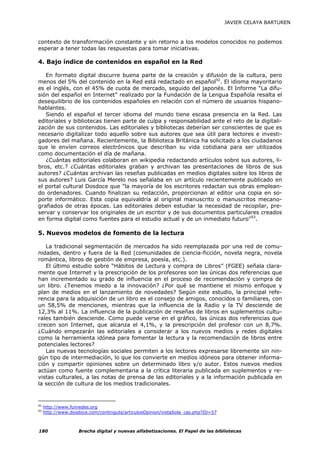 JAVIER CELAYA BARTUREN



contexto de transformación constante y sin retorno a los modelos conocidos no podemos
esperar a tener todas las respuestas para tomar iniciativas.

4. Bajo índice de contenidos en español en la Red

   En formato digital discurre buena parte de la creación y difusión de la cultura, pero
menos del 5% del contenido en la Red está redactado en español92. El idioma mayoritario
es el inglés, con el 45% de cuota de mercado, seguido del japonés. El Informe “La difu-
sión del español en Internet” realizado por la Fundación de la Lengua Española resalta el
desequilibrio de los contenidos españoles en relación con el número de usuarios hispano-
hablantes.
   Siendo el español el tercer idioma del mundo tiene escasa presencia en la Red. Las
editoriales y bibliotecas tienen parte de culpa y responsabilidad ante el reto de la digitali-
zación de sus contenidos. Las editoriales y bibliotecas deberían ser conscientes de que es
necesario digitalizar todo aquello sobre sus autores que sea útil para lectores e investi-
gadores del mañana. Recientemente, la Biblioteca Británica ha solicitado a los ciudadanos
que le envíen correos electrónicos que describan su vida cotidiana para ser utilizados
como documentación el día de mañana.
   ¿Cuántas editoriales colaboran en wikipedia redactando artículos sobre sus autores, li-
bros, etc.? ¿Cuántas editoriales graban y archivan las presentaciones de libros de sus
autores? ¿Cuántas archivan las reseñas publicadas en medios digitales sobre los libros de
sus autores? Luis García Merelo nos señalaba en un artículo recientemente publicado en
el portal cultural Dosdoce que "la mayoría de los escritores redactan sus obras emplean-
do ordenadores. Cuando finalizan su redacción, proporcionan al editor una copia en so-
porte informático. Esta copia equivaldría al original manuscrito o manuscritos mecano-
grafiados de otras épocas. Las editoriales deben estudiar la necesidad de recopilar, pre-
servar y conservar los originales de un escritor y de sus documentos particulares creados
en forma digital como fuentes para el estudio actual y de un inmediato futuro"93.

5. Nuevos modelos de fomento de la lectura

   La tradicional segmentación de mercados ha sido reemplazada por una red de comu-
nidades, dentro y fuera de la Red (comunidades de ciencia-ficción, novela negra, novela
romántica, libros de gestión de empresa, poesía, etc.).
   El último estudio sobre “Hábitos de Lectura y compra de Libros” (FGEE) señala clara-
mente que Internet y la prescripción de los profesores son las únicas dos referencias que
han incrementado su grado de influencia en el proceso de recomendación y compra de
un libro. ¿Tenemos miedo a la innovación? ¿Por qué se mantiene el mismo enfoque y
plan de medios en el lanzamiento de novedades? Según este estudio, la principal refe-
rencia para la adquisición de un libro es el consejo de amigos, conocidos o familiares, con
un 58,5% de menciones, mientras que la influencia de la Radio y la TV desciende de
12,3% al 11%. La influencia de la publicación de reseñas de libros en suplementos cultu-
rales también desciende. Como puede verse en el gráfico, las únicas dos referencias que
crecen son Internet, que alcanza el 4,1%, y la prescripción del profesor con un 8,7%.
¿Cuándo empezarán las editoriales a considerar a los nuevos medios y redes digitales
como la herramienta idónea para fomentar la lectura y la recomendación de libros entre
potenciales lectores?
   Las nuevas tecnologías sociales permiten a los lectores expresarse libremente sin nin-
gún tipo de intermediación, lo que los convierte en medios idóneos para obtener informa-
ción y compartir opiniones sobre un determinado libro y/o autor. Estos nuevos medios
actúan como fuente complementaria a la crítica literaria publicada en suplementos y re-
vistas culturales, a las notas de prensa de las editoriales y a la información publicada en
la sección de cultura de los medios tradicionales.


92
     http://www.funredes.org
93
     http://www.dosdoce.com/continguts/articulosOpinion/vistaSola_cas.php?ID=57



180                 Brecha digital y nuevas alfabetizaciones. El Papel de las bibliotecas
 