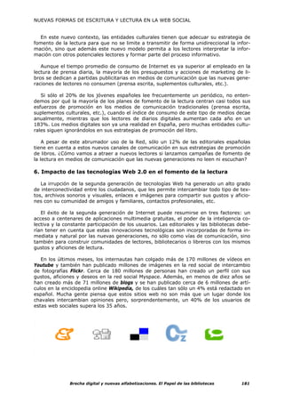 NUEVAS FORMAS DE ESCRITURA Y LECTURA EN LA WEB SOCIAL


  En este nuevo contexto, las entidades culturales tienen que adecuar su estrategia de
fomento de la lectura para que no se limite a transmitir de forma unidireccional la infor-
mación, sino que además este nuevo modelo permita a los lectores interpretar la infor-
mación con otros potenciales lectores y formar parte del proceso informativo.

   Aunque el tiempo promedio de consumo de Internet es ya superior al empleado en la
lectura de prensa diaria, la mayoría de los presupuestos y acciones de marketing de li-
bros se dedican a partidas publicitarias en medios de comunicación que las nuevas gene-
raciones de lectores no consumen (prensa escrita, suplementos culturales, etc.).

   Si sólo el 20% de los jóvenes españoles lee frecuentemente un periódico, no enten-
demos por qué la mayoría de los planes de fomento de la lectura centran casi todos sus
esfuerzos de promoción en los medios de comunicación tradicionales (prensa escrita,
suplementos culturales, etc.), cuando el índice de consumo de este tipo de medios decae
anualmente, mientras que los lectores de diarios digitales aumentan cada año en un
183%. Los medios digitales son ya una realidad en España, pero muchas entidades cultu-
rales siguen ignorándolos en sus estrategias de promoción del libro.

    A pesar de este abrumador uso de la Red, sólo un 12% de las editoriales españolas
tiene en cuenta a estos nuevos canales de comunicación en sus estrategias de promoción
de libros. ¿Cómo vamos a atraer a nuevos lectores si lanzamos campañas de fomento de
la lectura en medios de comunicación que las nuevas generaciones no leen ni escuchan?

6. Impacto de las tecnologías Web 2.0 en el fomento de la lectura

   La irrupción de la segunda generación de tecnologías Web ha generado un alto grado
de interconectividad entre los ciudadanos, que les permite intercambiar todo tipo de tex-
tos, archivos sonoros y visuales, enlaces e imágenes para compartir sus gustos y aficio-
nes con su comunidad de amigos y familiares, contactos profesionales, etc.

   El éxito de la segunda generación de Internet puede resumirse en tres factores: un
acceso a centenares de aplicaciones multimedia gratuitas, el poder de la inteligencia co-
lectiva y la constante participación de los usuarios. Las editoriales y las bibliotecas debe-
rían tener en cuenta que estas innovaciones tecnológicas son incorporadas de forma in-
mediata y natural por las nuevas generaciones, no sólo como vías de comunicación, sino
también para construir comunidades de lectores, bibliotecarios o libreros con los mismos
gustos y aficiones de lectura.

   En los últimos meses, los internautas han colgado más de 170 millones de vídeos en
Youtube y también han publicado millones de imágenes en la red social de intercambio
de fotografías Flickr. Cerca de 180 millones de personas han creado un perfil con sus
gustos, aficiones y deseos en la red social Myspace. Además, en menos de diez años se
han creado más de 71 millones de blogs y se han publicado cerca de 6 millones de artí-
culos en la enciclopedia online Wikipedia, de los cuáles tan sólo un 4% está redactado en
español. Mucha gente piensa que estos sitios web no son más que un lugar donde los
chavales intercambian opiniones pero, sorprendentemente, un 40% de los usuarios de
estas web sociales supera los 35 años.




               Brecha digital y nuevas alfabetizaciones. El Papel de las bibliotecas     181
 