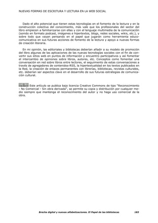 NUEVAS FORMAS DE ESCRITURA Y LECTURA EN LA WEB SOCIAL



    Dado el alto potencial que tienen estas tecnologías en el fomento de la lectura y en la
construcción colectiva del conocimiento, más vale que los profesionales del sector del
libro empiecen a familiarizarse con ellas y con el lenguaje multimedia de la comunicación
(sonido en formato podcast, imágenes e hipertextos, blogs, redes sociales, wikis, etc.), y
sobre todo que vayan pensando en el papel que jugarán como herramienta educo-
comunicativa en sus futuras acciones de fomento de la lectura y apoyo a nuevas formas
de creación literaria.

   En mi opinión, las editoriales y bibliotecas deberían añadir a su modelo de promoción
del libro algunas de las aplicaciones de las nuevas tecnologías sociales con el fin de con-
vertir sus sitios web en puntos de información y encuentro participativos y así fomentar
el intercambio de opiniones sobre libros, autores, etc. Conceptos como fomentar una
conversación en red sobre libros entre lectores, el seguimiento de estas conversaciones a
través de agregadores de contenidos-RSS, la hipertextualidad en los textos publicados en
la Red, la creación de enlaces permanentes con librerías, bibliotecas, revistas culturales,
etc. deberían ser aspectos clave en el desarrollo de sus futuras estrategias de comunica-
ción cultural.


        Este artículo se publica bajo licencia Creative Commons de tipo “Reconocimiento
- No Comercial - Sin obra derivada”, se permite su copia y distribución por cualquier me-
dio siempre que mantenga el reconocimiento del autor y no haga uso comercial de la
obra.




               Brecha digital y nuevas alfabetizaciones. El Papel de las bibliotecas   183
 