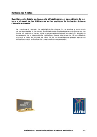 Reflexiones finales


Cuestiones de debate en torno a la alfabetización, el aprendizaje, la lec-
tura y el papel de las bibliotecas en las políticas de inclusión. Antonio
Calderón Rehecho


    Se cuestiona el concepto de sociedad de la información, se analiza la importancia
    de las tecnologías, la necesidad de alfabetización fundamentada en la formación, en
    la que las bibliotecas deben jugar su papel dependiendo de su tipología. Se plantea
    la necesidad de la evaluación de todo el proceso de alfabetización, la necesidad de
    cooperar a todos los niveles, se habla de las herramientas que pueden ayudar en
    todo el proceso y se finaliza con unas conclusiones generales.




             Brecha digital y nuevas alfabetizaciones. El Papel de las bibliotecas   185
 