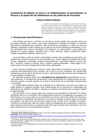 Cuestiones de debate en torno a la alfabetización, el aprendizaje, la
lectura y el papel de las bibliotecas en las políticas de inclusión

                                        Antonio Calderón Rehecho

                                                    Cuando mi generación haya desaparecido, no habrá brecha digi-
                                               tal en el acceso. Ahora bien, en la sociedad de Internet, lo compli-
                                               cado no es saber navegar, sino saber dónde ir, dónde buscar lo que
                                               se quiere encontrar y qué hacer con lo que se encuentra. Y esto re-
                                               quiere educación. En realidad, Internet amplifica la más vieja bre-
                                               cha social de la historia, que es el nivel de educación. (Manuel Cas-
                                               tell. 6 de enero de 2008. Entrevista en El País94)


1. Introducción desmitificadora

   Una mañana que duró un infinito, un primate se quedó alzado para siempre sobre sus
dos patas traseras. Sus manos –que hacen inteligente al hombre- se liberan, su cerebro
aumenta de capacidad para contener más voces que le acompañen, el oído y la boca se
adaptan a lenguajes recién creados que fundan las primeras bibliotecas ambulantes y ora-
les, tamizadas con el temor reverencial a la sabiduría y lo desconocido, y que acaban es-
culpidos en cuevas, piedras, paredes, barro, telas, vidrieras, papiro, pergamino, papel,
bandas magnéticas, plásticos, halos de luz…

  Los homínidos, unidos en grupo, profundizan y hacen más complejas las jerarquías, ge-
nerando las primeras brechas en una sociedad que –según algunas corrientes de pensa-
miento, ideologías o creencias- progresa continuamente… generando belleza y horror, po-
der y sumisión, riqueza y miseria, vida y muerte a partes desiguales… hasta llegar al mo-
mento actual, el de la sociedad de la información globalizada.

   Al ser humano le gusta poner nombre a todo; sobre todo al momento en que vive, segu-
ramente para diferenciarse de lo anterior, de lo que no es sino resultado. Se conjuga esta
tendencia con la de definir el todo por la parte, interpretando ésta como la que corresponde
a quien detenta la hegemonía.
   Se identifica la época actual como sociedad de la información equiparándola, en mu-
chas ocasiones, a sociedad del conocimiento. Esta identificación es errónea porque el cono-
cimiento supone un grado superior en el que la información se ha asimilado, transformado
y convertido.
   Es cuestionable también hablar de sociedad de la información. Es cierto que existe en
todas partes en cualquier formato; pero precisamente eso la convierte en inabarcable (de
infoxicación ha hablado Cornella) y requiere la existencia de filtros para conseguir dotarla
de algún sentido.
   Por otra parte, no es menos cierto que vivimos en la sociedad de consumo95 (e incluso
podríamos decir en la sociedad96 de la especulación) donde la propaganda se equipara a la
información y en la que cada vez se concentran en menos manos los medios de comunica-
ción, perfectos conocedores del aforismo “una mentira repetida muchas veces se convierte
en verdad” o de aquel otro que dice que “todo lo que no está en los “medios” no existe”.
También se constata que cada vez más la oferta se independiza de la demanda e influye en
ésta, hasta el punto de que en ocasiones vale decir que la oferta crea la demanda: los mer-
cados deciden qué es lo que debemos comprar.


94
   El poder tiene miedo de Internet [en línea]: entrevista a Manuel Castells realizada por Milagros Pérez Oliva.
El País.com, 6 de enero de 2008. Disponible en:
http://www.elpais.com/articulo/reportajes/poder/tiene/miedo/Internet/elpepusocdmg/20080106elpdmgrep_5/Tes
[Consulta: 10 de enero de 2008].
95
   “El negocio de la era de la información gira alrededor de la obsolescencia planificada y de la re-creación cons-
tante de productos y aplicaciones en un espiral sin fin donde casi todo son intereses y políticas comerciales” (Par-
do Kuklinski, Hugo; p. 89).
96
   Ocurre como con las “alfabetizaciones”: depende dónde pongamos el acento interesado podemos encontrar
multitud de ellas.



                    Brecha digital y nuevas alfabetizaciones. El Papel de las bibliotecas                     187
 