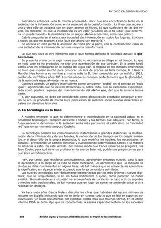 ANTONIO CALDERÓN REHECHO



   Podríamos entonces –con la misma propiedad– decir que nos encontramos tanto en la
sociedad de la información como en la sociedad de la desinformación. La línea que separa a
una y otra sólo se traspasa con un buen acervo de filtros. Lo que cualquiera de las dos re-
vela, no obstante, es que la información es un valor (¿cuándo no lo ha sido?) que determi-
na –o puede hacerlo– la posibilidad de un mejor status económico, social y/o político.
   Cabría preguntarse si existe esa sociedad de información en todos los lugares. ¿Incluye
a todos los que no acceden a ella (que por ahora son mayoría)?
   Se aprecia en este punto la asunción del todo por la parte, con la contradicción clara de
una sociedad de la información con una mayoría desinformada.

   Lo que nos lleva al otro elemento con el que hemos definido la sociedad actual: la glo-
balización.
   Se presenta ahora como algo nuevo cuando su existencia se diluye en el tiempo. Lo que
en todo caso se ha producido ha sido una acentuación de ese carácter. Si la peste tardó
varios años en propagarse en la Europa del siglo XIV, la llegada de los metales americanos
no tuvo que esperar mucho para provocar un alza de precios en toda Europa, la I Guerra
Mundial hizo honor a su nombre y mucho más la II, bien precedida por un maldito 1929,
colofón de los “felices años 20”. Los historiadores conocen perfectamente que la globalidad,
de la economía especialmente, no es nueva.
   Conlleva además un peligro inconsciente como considerar “global” en el sentido de “todo
igual”, significando que no existen diferencias y, sobre todo, que su existencia experimen-
tada como positiva requiere del mantenimiento del status quo, del que la miseria forma
parte.
   Y, por supuesto, no debe ser considerado como globalización aceptable conseguir a pre-
cio de oro un producto de marca cuya producción se sustenta sobre sueldos miserables en
países sin derechos laborales.

2. La tecnología es la base

   A nuestro entender lo que es determinante e incontestable en la sociedad actual es el
desarrollo tecnológico (tampoco accesible a todos) y las formas que adquiere. Por tanto, si
fuera necesario denominar a la sociedad sería más pertinente el calificativo de “sociedad
red” que en su momento propuso Castells.

   La tecnología permite las comunicaciones instantáneas a grandes distancias, la multipli-
cación de la información y de sus fuentes, la reducción de los tiempos en los desplazamien-
tos…y el desarrollo de la propia tecnología, lo que modifica los hábitos, las necesidades la-
borales… provocando un cambio continuo y cuestionando determinadas tareas o la manera
de llevarlas a cabo. En este sentido, del mismo modo que Carles Monereo se pregunta, vía
Juan Cueto, para qué sirve un profesor en la era de Internet, podríamos preguntarnos para
qué sirve un bibliotecario.

   Hay, por tanto, que reciclarse continuamente, aprehender entornos nuevos, para lo que
el aprendizaje a lo largo de la vida se hace necesario, un aprendizaje que –a menudo se
olvida- se debe fundamentar en alguna base, de tal manera que se convierta en aprendiza-
je significativo enraizando e interactuando con lo ya conocido y asimilado.
   Las nuevas tecnologías son rápidamente interiorizadas por los más jóvenes (nativos digi-
tales) que se preguntarían, si no les fuera indiferente o ajeno, cómo pudieron no haber
existido. Normalmente esta situación va acompañada de un cierto rechazo a otros soportes
o medios más tradicionales, de tal manera que en lugar de sumar se pretende saltar a otra
realidad sin anclajes.

   Ya hace unos años García Melero discutía las cifras que hablaban del escaso número de
lectores en España indicando que no se tenía en cuenta todo lo que se leía en soportes au-
diovisuales (un buen documental, por ejemplo, forma más que muchos libros). En el último
informe PISA se decía algo que ya conocíamos, la escasa capacidad lectora de los escolares




 188            Brecha digital y nuevas alfabetizaciones. El Papel de las bibliotecas
 
