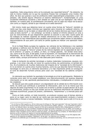 REFLEXIONES FINALES


españoles. Cabe preguntarse cómo se ha evaluado esa capacidad lectora97. No obstante, ha
sido la misma medida con la que los escolares fineses han conseguido unos niveles más
altos. Se dice que gracias a que los profesores están especialmente preparados y son res-
petados. ¿No tendrá alguna influencia el sistema bibliotecario98, fundamentado en unas
excelentes bibliotecas escolares y bien dotado en cada una de sus tipologías? ¿No influirá
también, en nuestro país, la consideración (encubierta, eso sí) cada vez mayor de la educa-
ción como un negocio, donde lo que interesa es el saldo bancario?

   Del mismo modo que debemos tener en cuenta otras formas de “lectura”; también es
cierto que hay unas bases mínimas que capacitan para moverse en cualquier entorno. En
realidad, todavía no se ha dado un desarrollo tal de los medios técnicos que hayan desban-
cado al texto escrito99, y –sin embargo- se tiende a realizar el mínimo esfuerzo en aras a
que los instrumentos de que disponemos aporten la solución a casi todo: buena parte de
los trabajos se realizan copiando de medios electrónicos sin el más mínimo análisis, sin
electricidad no hay matemáticas para aquéllos que únicamente saben utilizar la calculadora,
desconocedores de que partir una tarta en partes iguales es realizar una operación mate-
mática...

   Si en la Edad Media europea los juglares, las vidrieras de las bibliotecas o los capiteles
de iglesias y edificios eran los libros de los que no sabían leer, hoy tenemos que buscar la
manera de conjugar la “lectura” propia de los nativos digitales con la capacidad de leer to-
do lo anterior: un papiro, un códice, un libro, un manga japonés… Sin olvidar otras lectu-
ras, como la de los ojos, la del gesto, la de la expresión, sin necesidad de la intervención de
PhotoShop… No se trata por tanto de elegir entre uno u otro medio sino de ser capaz de
utilizar todos, aunque prioricemos el más adecuado para nosotros.

   Cabe la tentación de asimilar tecnología a medios materiales (conexiones, equipos, pro-
gramas…) sin mirar más allá, sin tener en cuenta la ética, los sentimientos, el sentido últi-
mo. Es el problema de muchas mediciones del impacto de la “sociedad de la información”.
Si no se tienen en cuenta otros muchos factores, como los que describe Daniel Pimienta, la
tecnología no será sino un elemento decorativo y lo más importante jamás se conseguirá:
el nivel de desarrollo humano preciso para crear una “sociedad de los saberes comparti-
dos”.

   Un elemento que también ha aportado la tecnología es el de la participación. Mediante la
conocida como web 2.0 se puede establecer una intercomunicación con quienes disponen
información en la red, aportando planteamientos individuales y multiplicando el número de
los creadores.
   Se discute que esto puede producir una degradación de la calidad de la información exis-
tente. Es cierto que contribuye a aumentar la infoxicación; pero no lo es menos que tras
algunos de estos argumentos no se oculta sino el temor a perder el papel decisor de lo que
es conveniente, porque no hay que olvidar que en la tradicional información de calidad hay
intereses económicos, grupos de presión, clientelismo, “estamentos” y a menudo poca cali-
dad.
   Como en todo cambio, en toda transición, se producen excesos que el tiempo atenúa y
pone en su lugar; pero no deja de ser cierto que esa experimentación conduce a nuevos
desarrollos e incluso a nuevas realidades. Tampoco hay que olvidar que la web 2.0 no es un

97
   En el Informe PISA español (p. 20) se indica que el enfoque es “leer para aprender” más que “aprender a leer”,
en la prueba se incluyen tanto textos continuos como discontinuos (tablas, gráficos…) y se contempla la evaluaci-
ón de, y la reflexión sobre, los textos. Supone el 15% de la valoración total (el 30% a Matemáticas y el 55% a
Ciencias, ya que esta vez se la considera competencia básica principal: la lectora lo fue en 2000). Se ha dado un
descenso generalizado en todos los países. Corea es la líder. De los tres apartados es el único en el que las niñas
obtienen mejor resultado que los niños en todos los países, con diferencias muy amplias. En Matemáticas el pre-
dominio es de los niños y se reparte en Ciencias dependiendo de los países.
98
   En el número extraordinario 2006 de la Revista de Educación sobre el Informe PISA, en sus 542 páginas sólo
aparece en 18 ocasiones la palabra “biblioteca”, de las que 7 se relaciona con Finlandia.
99
   Umberto Eco defiende que el ordenador no es la puntilla a la Galaxia Gutenberg, sino la culminación de la mis-
ma.



                    Brecha digital y nuevas alfabetizaciones. El Papel de las bibliotecas                     189
 