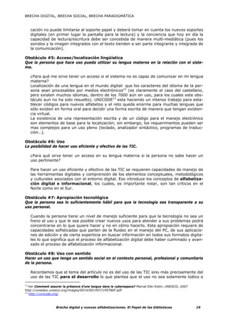 BRECHA DIGITAL, BRECHA SOCIAL, BRECHA PARADIGMÁTICA



     cación no puede limitarse al soporte papel y deberá tomar en cuenta los nuevos soportes
     digitales (en primer lugar la pantalla para la lectura) y la conciencia que hoy en día la
     capacidad de lectura/escritura debe ser concebida de manera multi-mediática (pues los
     sonidos y la imagen integrados con el texto tienden a ser parte integrante y integrada de
     la comunicación).

Obstáculo #5: Acceso/localización lingüística
Que la persona que hace uso pueda utilizar su lengua materna en la relación con el siste-
ma.

     ¿Para qué me sirve tener un acceso si el sistema no es capaz de comunicar en mi lengua
     materna?
     Localización de una lengua en el mundo digital: que los caracteres del idioma de la per-
     sona sean procesables por medios electrónicos12 (es claramente el caso del castellano,
     pero existen muchos idiomas, dentro de los 7000 aún en uso, para los cuales este obs-
     táculo aun no ha sido resuelto). UNICODE13 esta haciendo un intenso trabajo para esta-
     blecer códigos para nuevos alfabetos y el reto queda enorme para muchas lenguas que
     sólo existen en forma oral para decidir una forma escrita de manera que tengan existen-
     cia virtual.
     La existencia de una representación escrita y de un código para el manejo electrónico
     son elementos de base para la localización; sin embargo, los requerimientos pueden ser
     mas complejos para un uso pleno (teclado, analizador sintáctico, programas de traduc-
     ción…).

Obstáculo #6: Uso
La posibilidad de hacer uso eficiente y efectivo de las TIC.

     ¿Para qué sirve tener un acceso en su lengua materna si la persona no sabe hacer un
     uso pertinente?

     Para hacer un uso eficiente y efectivo de las TIC se requieren capacidades de manejo de
     las herramientas digitales y comprensión de los elementos conceptuales, metodológicos
     y culturales asociados con el entorno digital. Eso introduce los conceptos de alfabetiza-
     ción digital e informacional, los cuales, es importante notar, son tan críticos en el
     Norte como en el Sur.

Obstáculo #7: Apropiación tecnológica
Que la persona sea lo suficientemente hábil para que la tecnología sea transparente a su
uso personal.

     Cuando la persona tiene un nivel de manejo suficiente para que la tecnología no sea un
     freno al uso y que le sea posible crear nuevos usos para atender a sus problemas podrá
     concentrarse en lo que quiere hacer y no en cómo hacerlo. Esta apropiación requiere de
     capacidades sofisticadas que parten de la fluidez en el manejo del PC, de sus aplicacio-
     nes de edición y de cierta experticia en buscar información en todos sus formatos digita-
     les lo que significa que el proceso de alfabetización digital debe haber culminado y avan-
     zado el proceso de alfabetización informacional.

Obstáculo #8: Uso con sentido
Hacer un uso que tenga un sentido social en el contexto personal, profesional y comunitario
de la persona.

     Recordamos que el tema del artículo no es del uso de las TIC sino más precisamente del
     uso de las TIC para el desarrollo lo que plantea que el uso no sea solamente lúdico o

12
   Ver Comment assurer la présence d’une langue dans le cyberespace? Marcel Diki-Kidiri, UNESCO, 2007
http://unesdoc.unesco.org/images/0014/001497/149786F.pdf
13
   http://unicode.org/



                   Brecha digital y nuevas alfabetizaciones. El Papel de las bibliotecas                19
 