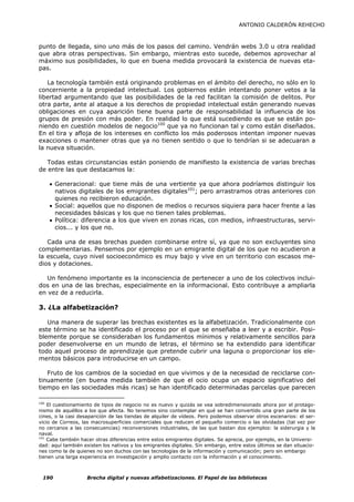 ANTONIO CALDERÓN REHECHO



punto de llegada, sino uno más de los pasos del camino. Vendrán webs 3.0 u otra realidad
que abra otras perspectivas. Sin embargo, mientras esto sucede, debemos aprovechar al
máximo sus posibilidades, lo que en buena medida provocará la existencia de nuevas eta-
pas.

   La tecnología también está originando problemas en el ámbito del derecho, no sólo en lo
concerniente a la propiedad intelectual. Los gobiernos están intentando poner vetos a la
libertad argumentando que las posibilidades de la red facilitan la comisión de delitos. Por
otra parte, ante al ataque a los derechos de propiedad intelectual están generando nuevas
obligaciones en cuya aparición tiene buena parte de responsabilidad la influencia de los
grupos de presión con más poder. En realidad lo que está sucediendo es que se están po-
niendo en cuestión modelos de negocio100 que ya no funcionan tal y como están diseñados.
En el tira y afloja de los intereses en conflicto los más poderosos intentan imponer nuevas
exacciones o mantener otras que ya no tienen sentido o que lo tendrían si se adecuaran a
la nueva situación.

   Todas estas circunstancias están poniendo de manifiesto la existencia de varias brechas
de entre las que destacamos la:

    • Generacional: que tiene más de una vertiente ya que ahora podríamos distinguir los
      nativos digitales de los emigrantes digitales101; pero arrastramos otras anteriores con
      quienes no recibieron educación.
    • Social: aquellos que no disponen de medios o recursos siquiera para hacer frente a las
      necesidades básicas y los que no tienen tales problemas.
    • Política: diferencia a los que viven en zonas ricas, con medios, infraestructuras, servi-
      cios... y los que no.

   Cada una de esas brechas pueden combinarse entre sí, ya que no son excluyentes sino
complementarias. Pensemos por ejemplo en un emigrante digital de los que no acudieron a
la escuela, cuyo nivel socioeconómico es muy bajo y vive en un territorio con escasos me-
dios y dotaciones.

   Un fenómeno importante es la inconsciencia de pertenecer a uno de los colectivos inclui-
dos en una de las brechas, especialmente en la informacional. Esto contribuye a ampliarla
en vez de a reducirla.

3. ¿La alfabetización?

   Una manera de superar las brechas existentes es la alfabetización. Tradicionalmente con
este término se ha identificado el proceso por el que se enseñaba a leer y a escribir. Posi-
blemente porque se consideraban los fundamentos mínimos y relativamente sencillos para
poder desenvolverse en un mundo de letras, el término se ha extendido para identificar
todo aquel proceso de aprendizaje que pretende cubrir una laguna o proporcionar los ele-
mentos básicos para introducirse en un campo.

   Fruto de los cambios de la sociedad en que vivimos y de la necesidad de reciclarse con-
tinuamente (en buena medida también de que el ocio ocupa un espacio significativo del
tiempo en las sociedades más ricas) se han identificado determinadas parcelas que parecen

100
    El cuestionamiento de tipos de negocio no es nuevo y quizás se vea sobredimensionado ahora por el protago-
nismo de aquéllos a los que afecta. No tenemos sino contemplar en qué se han convertido una gran parte de los
cines, o la casi desaparición de las tiendas de alquiler de vídeos. Pero podemos observar otros escenarios: el ser-
vicio de Correos, las macrosuperficies comerciales que reducen el pequeño comercio o las olvidadas (tal vez por
no cercanos a las consecuencias) reconversiones industriales, de las que bastan dos ejemplos: la siderurgia y la
naval.
101
    Cabe también hacer otras diferencias entre estos emigrantes digitales. Se aprecia, por ejemplo, en la Universi-
dad: aquí también existen los nativos y los emigrantes digitales. Sin embargo, entre estos últimos se dan situacio-
nes como la de quienes no son duchos con las tecnologías de la información y comunicación; pero sin embargo
tienen una larga experiencia en investigación y amplio contacto con la información y el conocimiento.



 190                Brecha digital y nuevas alfabetizaciones. El Papel de las bibliotecas
 
