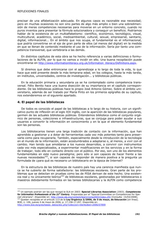 REFLEXIONES FINALES


precisar de una alfabetización adecuada. En algunos casos es razonable esa necesidad;
pero en muchas ocasiones no son sino partes de algo más amplio o bien una sobredimen-
sión de meras competencias necesarias para moverse en un entorno concreto, cuando no
puros inventos para presentar la fórmula solucionadora y conseguir un beneficio. Podríamos
hablar de la existencia de un multialfabetismo: científico, económico, tecnológico, visual,
multicultural, académico, social, medioambiental, cultural, sexual, empresarial, sanitario,
digital, informacional... En el ámbito que nos ocupa, el fundamental es el informacional,
que podría convertirse en el eje de gran parte de ellos (al menos del digital) en la medida
en que se llenan de contenido mediante el uso de la información. Sería por tanto una com-
petencia transversal, que vertebraría a las demás.

   En distintos capítulos de esta obra se ha hecho referencia a varias definiciones o formu-
laciones de la ALFIN, por lo que no vamos a incidir en ello. Una buena recopilación puede
encontrarse en http://www.informationliteracy.org.uk/Information_literacy/Definitions.aspx.

   Sí diremos que debe entroncarse con el aprendizaje a lo largo de toda la vida, lo que
hace que esté presente desde la más temprana edad, en los colegios, hasta la más tardía,
en institutos, universidades, centros de investigación... y bibliotecas públicas.

   En la educación primaria y secundaria ya se ha contemplado como competencia trans-
versal. Félix Benito hace una buena disección de su importancia en el capítulo correspon-
diente. De las bibliotecas públicas hace lo propio José Antonio Gómez. Sobre el ámbito uni-
versitario, además de ser tratado por María Pinto en los primeros epígrafes de su capítulo,
nos extenderemos en el siguiente apartado.

4. El papel de las bibliotecas

   De todos es conocido el papel de las bibliotecas a lo largo de su historia, con un signifi-
cativo punto de inflexión en el siglo XIX inglés, con la aparición de las bibliotecas populares,
germen de las actuales bibliotecas públicas. Entendemos biblioteca como el conjunto orgá-
nico de personas, colecciones e infraestructuras, que se conjuga para poder ayudar a sus
usuarios a convertir la información en conocimiento y en la que el elemento fundamental
son las personas.

   Los bibliotecarios tienen una larga tradición de contacto con la información, que han
aprendido a gestionar y a dotar de herramientas cada vez más potentes tanto para preser-
varla como para recuperarla. También, especialmente desde la introducción de la tecnología
en el mundo de la información, están acostumbrados a adaptarse o, al menos, a vivir con el
cambio. Han tenido que amoldarse a los nuevos desarrollos, a convivir con instrumentos
cada vez más especializados, a experimentar modificaciones en los servicios y en la forma
de trabajar; todo ello en contacto directo con el público. Por eso, son uno de los elementos
fundamentales en este nuevo paradigma; pero sólo si son capaces de hacer frente a las
nuevas necesidades102, si son capaces de responder de manera positiva a la pregunta ya
formulada de ¿para qué es necesario un bibliotecario en la época de Internet?

   En la estructura de las bibliotecas de nuestro país hay una carencia manifiesta que nun-
ca se ha cubierto de forma satisfactoria: las bibliotecas escolares. Gran parte de los pro-
blemas que se detectan en pruebas como las de PISA derivan de este hecho. Una existen-
cia real y no únicamente teórica103 de bibliotecas escolares, gestionadas por bibliotecarios o
maestros debidamente formados en las tareas bibliotecarias y la ALFIN como competencia


102
    Un ejemplo podrían ser las que recogió la SLA en 2003: Special Libraries Association (2003). Competencies
for Information Professionals of the 21st Century. Preparadas por el “Special Committee on Competencies for Spe-
cial Librarians”. Disponible en: http://www.sla.org/content/learn/comp2003/index.cfm [Consulta: 15/03/2008].
103
    Quedan recogidas en el artículo 113 de la Ley Orgánica 2/2006, de 3 de mayo, de Educación [en línea].
BOE, n. 106, jueves 4 de mayo de 2006, p. 17.158-17.207. Disponible en:
http://www.boe.es/g/es/bases_datos/doc.php?coleccion=iberlex&id=2006/07899



                   Brecha digital y nuevas alfabetizaciones. El Papel de las bibliotecas                   191
 