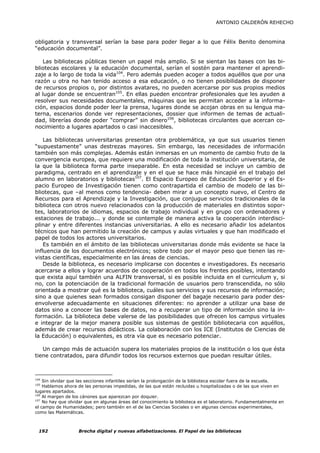 ANTONIO CALDERÓN REHECHO



obligatoria y transversal serían la base para poder llegar a lo que Félix Benito denomina
“educación documental”.

   Las bibliotecas públicas tienen un papel más amplio. Si se sientan las bases con las bi-
bliotecas escolares y la educación documental, serían el sostén para mantener el aprendi-
zaje a lo largo de toda la vida104. Pero además pueden acoger a todos aquéllos que por una
razón u otra no han tenido acceso a esa educación, o no tienen posibilidades de disponer
de recursos propios o, por distintos avatares, no pueden acercarse por sus propios medios
al lugar donde se encuentran105. En ellas pueden encontrar profesionales que les ayuden a
resolver sus necesidades documentales, máquinas que les permitan acceder a la informa-
ción, espacios donde poder leer la prensa, lugares donde se acojan obras en su lengua ma-
terna, escenarios donde ver representaciones, dossier que informen de temas de actuali-
dad, librerías donde poder “comprar” sin dinero106, bibliotecas circulantes que acercan co-
nocimiento a lugares apartados o casi inaccesibles.

    Las bibliotecas universitarias presentan otra problemática, ya que sus usuarios tienen
“supuestamente” unas destrezas mayores. Sin embargo, las necesidades de información
también son más complejas. Además están inmersas en un momento de cambio fruto de la
convergencia europea, que requiere una modificación de toda la institución universitaria, de
la que la biblioteca forma parte inseparable. En esta necesidad se incluye un cambio de
paradigma, centrado en el aprendizaje y en el que se hace más hincapié en el trabajo del
alumno en laboratorios y bibliotecas107. El Espacio Europeo de Educación Superior y el Es-
pacio Europeo de Investigación tienen como contrapartida el cambio de modelo de las bi-
bliotecas, que –al menos como tendencia- deben mirar a un concepto nuevo, el Centro de
Recursos para el Aprendizaje y la Investigación, que conjugue servicios tradicionales de la
biblioteca con otros nuevo relacionados con la producción de materiales en distintos sopor-
tes, laboratorios de idiomas, espacios de trabajo individual y en grupo con ordenadores y
estaciones de trabajo... y donde se contemple de manera activa la cooperación interdisci-
plinar y entre diferentes instancias universitarias. A ello es necesario añadir los adelantos
técnicos que han permitido la creación de campus y aulas virtuales y que han modificado el
papel de todos los actores universitarios.
    Es también en el ámbito de las bibliotecas universitarias donde más evidente se hace la
influencia de los documentos electrónicos; sobre todo por el mayor peso que tienen las re-
vistas científicas, especialmente en las áreas de ciencias.
    Desde la biblioteca, es necesario implicarse con docentes e investigadores. Es necesario
acercarse a ellos y lograr acuerdos de cooperación en todos los frentes posibles, intentando
que exista aquí también una ALFIN transversal, si es posible incluida en el curriculum y, si
no, con la potenciación de la tradicional formación de usuarios pero transcendida, no sólo
orientada a mostrar qué es la biblioteca, cuáles sus servicios y sus recursos de información;
sino a que quienes sean formados consigan disponer del bagaje necesario para poder des-
envolverse adecuadamente en situaciones diferentes: no aprender a utilizar una base de
datos sino a conocer las bases de datos, no a recuperar un tipo de información sino la in-
formación. La biblioteca debe valerse de las posibilidades que ofrecen los campus virtuales
e integrar de la mejor manera posible sus sistemas de gestión bibliotecaria con aquéllos,
además de crear recursos didácticos. La colaboración con los ICE (Institutos de Ciencias de
la Educación) o equivalentes, es otra vía que es necesario potenciar.

   Un campo más de actuación supera los materiales propios de la institución o los que ésta
tiene contratados, para difundir todos los recursos externos que puedan resultar útiles.



104
    Sin olvidar que las secciones infantiles serían la prolongación de la biblioteca escolar fuera de la escuela.
105
    Hablamos ahora de las personas impedidas, de las que están recluidas u hospitalizadas o de las que viven en
lugares apartados.
106
    Al margen de los cánones que aparezcan por doquier.
107
    No hay que olvidar que en algunas áreas del conocimiento la biblioteca es el laboratorio. Fundamentalmente en
el campo de Humanidades; pero también en el de las Ciencias Sociales o en algunas ciencias experimentales,
como las Matemáticas.



  192              Brecha digital y nuevas alfabetizaciones. El Papel de las bibliotecas
 