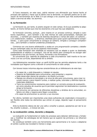 REFLEXIONES FINALES


   Si fuera necesario, en este caso, cabría retomar una afirmación que hemos hecho al
principio del capítulo y hacer que la oferta cree la demanda. Un ejemplo podría ser la utili-
zación de herramientas de la Web 2.0 que atraiga a los usuarios que más acostumbrados
están a servirse de ellas: los alumnos.

5. La formación

   La formación es, por tanto, la piedra angular en este campo. Es la que posibilita la adap-
tación, al mismo tiempo que crea los escenarios a los que hay que adaptarse.

   Es formación concreta, puntual... pero inserta en un proceso continuo; dirigida a cues-
tiones específicas... pero también a las más íntimas de cada personalidad; realizada por
docentes... y también por expertos de distintas disciplinas o ramas del saber; en solitario...
y en colaboración; estática... y dinámica; diseñada para quien quiere aprehenderla compar-
tiendo... y para quien únicamente lo consigue en solitario. Dirigida a conseguir competen-
cias... pero también a resolver problemas prototípicos.

   Comienza con una buena señalización y acaba en una programación completa y detalla-
da que contemple cada uno de los aspectos mencionadas.
   Como toda formación bien diseñada es necesario que se adapte a quien va destinada,
contemplando el objetivo a conseguir. Una de las claves para conseguirlo es escoger ade-
cuadamente a los que forman; de hecho, formando a los formadores.
   Es conveniente que -además de adaptarse a cada circunstancia- esté inserta en los ser-
vicios o en los currícula, dependiendo de su ámbito.

  Los bibliotecarios necesitan tener un perfil ALFIN que les permita adaptarse tanto a las
novedades que llegaran como a difundir el conocimiento en este campo.

  Con breves trazos incluimos algunas características de un bibliotecario de este tipo:

     • Es capaz de, y está dispuesto a, trabajar en equipo.
     • Dispone de habilidades para comunicarse, para presentar y exponer.
     • Sabe desarrollar planes de estudios y de diseño curricular.
     • Maneja con eficacia la tecnología y se sirve de ella para comunicarse, para crear re-
       cursos nuevos y para impartir cursos, o realizar guías, tutoriales y distintos tipos de
       materiales didácticos
     • Tiene los conocimientos necesarios para realizar un correcto proceso de evaluación,
       así como estudios de usuarios que le permitan segmentar los destinatarios a quienes
       dirige la formación.
     • Se comunica con personas de diferentes disciplinas y ámbitos de la comunidad, co-
       labora con ellas y negocia para llegar a acuerdos.
     • Es capaz de promocionar su servicio y sus recursos

    Por último, también son importantes unas dosis suficientes de creatividad e innovación y
ser flexible ante todos los elementos que entran en juego, dejando lugar al pensamiento
crítico.

   Ante la dicotomía clásica de dar una caña o enseñar a pescar, apostamos por dar la ca-
ña, enseñar a pescar... e incluso ser pez.

6. La evaluación: antes, durante y después.

   La evaluación es fundamental en todos los procesos para detectar deficiencias y fortale-
zas y modificar las estrategias de tal manera que se superen las primeras y se refuercen
las últimas.
   Se constituye también como una herramienta para aproximarse a lo nuevo y adaptarse
al cambio cuando esa novedad lo merece o exige.


                Brecha digital y nuevas alfabetizaciones. El Papel de las bibliotecas     193
 