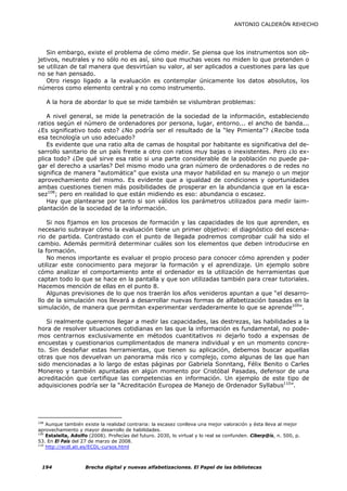 ANTONIO CALDERÓN REHECHO




   Sin embargo, existe el problema de cómo medir. Se piensa que los instrumentos son ob-
jetivos, neutrales y no sólo no es así, sino que muchas veces no miden lo que pretenden o
se utilizan de tal manera que desvirtúan su valor, al ser aplicados a cuestiones para las que
no se han pensado.
   Otro riesgo ligado a la evaluación es contemplar únicamente los datos absolutos, los
números como elemento central y no como instrumento.

      A la hora de abordar lo que se mide también se vislumbran problemas:

   A nivel general, se mide la penetración de la sociedad de la información, estableciendo
ratios según el número de ordenadores por persona, lugar, entorno... el ancho de banda...
¿Es significativo todo esto? ¿No podría ser el resultado de la “ley Pimienta”? ¿Recibe toda
esa tecnología un uso adecuado?
   Es evidente que una ratio alta de camas de hospital por habitante es significativa del de-
sarrollo sanitario de un país frente a otro con ratios muy bajas o inexistentes. Pero ¿lo ex-
plica todo? ¿De qué sirve esa ratio si una parte considerable de la población no puede pa-
gar el derecho a usarlas? Del mismo modo una gran número de ordenadores o de redes no
significa de manera “automática” que exista una mayor habilidad en su manejo o un mejor
aprovechamiento del mismo. Es evidente que a igualdad de condiciones y oportunidades
ambas cuestiones tienen más posibilidades de prosperar en la abundancia que en la esca-
sez108; pero en realidad lo que están midiendo es eso: abundancia o escasez.
   Hay que plantearse por tanto si son válidos los parámetros utilizados para medir laim-
plantación de la sociedad de la información.

    Si nos fijamos en los procesos de formación y las capacidades de los que aprenden, es
necesario subrayar cómo la evaluación tiene un primer objetivo: el diagnóstico del escena-
rio de partida. Contrastado con el punto de llegada podremos comprobar cuál ha sido el
cambio. Además permitirá determinar cuáles son los elementos que deben introducirse en
la formación.
    No menos importante es evaluar el propio proceso para conocer cómo aprenden y poder
utilizar este conocimiento para mejorar la formación y el aprendizaje. Un ejemplo sobre
cómo analizar el comportamiento ante el ordenador es la utilización de herramientas que
captan todo lo que se hace en la pantalla y que son utilizadas también para crear tutoriales.
Hacemos mención de ellas en el punto 8.
    Algunas previsiones de lo que nos traerán los años venideros apuntan a que “el desarro-
llo de la simulación nos llevará a desarrollar nuevas formas de alfabetización basadas en la
simulación, de manera que permitan experimentar verdaderamente lo que se aprende109”.

   Si realmente queremos llegar a medir las capacidades, las destrezas, las habilidades a la
hora de resolver situaciones cotidianas en las que la información es fundamental, no pode-
mos centrarnos exclusivamente en métodos cuantitativos ni dejarlo todo a expensas de
encuestas y cuestionarios cumplimentados de manera individual y en un momento concre-
to. Sin desdeñar estas herramientas, que tienen su aplicación, debemos buscar aquellas
otras que nos devuelvan un panorama más rico y complejo, como algunas de las que han
sido mencionadas a lo largo de estas páginas por Gabriela Sonntang, Félix Benito o Carles
Monereo y también apuntadas en algún momento por Cristóbal Pasadas, defensor de una
acreditación que certifique las competencias en información. Un ejemplo de este tipo de
adquisiciones podría ser la “Acreditación Europea de Manejo de Ordenador Syllabus110”.




108
    Aunque también existe la realidad contraria: la escasez conlleva una mejor valoración y ésta lleva al mejor
aprovechamiento y mayor desarrollo de habilidades.
109
    Estalella, Adolfo (2008). Profecías del futuro. 2030, lo virtual y lo real se confunden. Ciberp@ís, n. 500, p.
53. En El País del 27 de marzo de 2008.
110
    http://ecdl.ati.es/ECDL-cursos.html



  194               Brecha digital y nuevas alfabetizaciones. El Papel de las bibliotecas
 