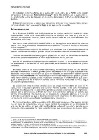 REFLEXIONES FINALES


  Un indicador de la importancia de la evaluación en el ámbito de la ALFIN es la elección
por parte de la Sección de Information Literacy111 de la IFLA del tema de la evaluación co-
mo el elemento central de discusión en el próximo Congreso de la IFLA que tendrá lugar en
Quebec.

   Independientemente de la opción que escojamos, antes de crear nuevos medios convie-
ne “mirar al retrovisor” y aprovechar todo lo útil que nos ha precedido.

7. La cooperación

   En el ámbito de la ALFIN y de la eliminación de las brechas existentes, una de las claves
fundamentales reside en la cooperación en todos los sentidos, una tarea en la que las bi-
bliotecas se encuentran inmersas desde mucho tiempo atrás, ya que es un elemento fun-
damental de su función.

   Las instituciones tienen que colaborar entre sí, no ya sólo para aunar esfuerzos y reducir
gastos, sino para no duplicar innecesariamente servicios112 o alentar iniciativas sin conti-
nuidad temporal113.
   Son quienes deben sustentar las políticas que posibiliten que la educación documental
sea una disciplina transversal o que sea tenida en cuenta en todos los niveles educativos.

   También la sociedad civil debe jugar su papel para no dejar las decisiones únicamente
en la de los poderes establecidos e influir adecuadamente en sus políticas.

   Uno de los elementos fundamentales que desarrolla la web 2.0 es el trabajo colaborati-
vo, fomentando la difusión de las ideas personales, el intercambio de experiencias y cono-
cimientos.

   El acceso abierto a las publicaciones científicas (y no científicas) puede ser una base im-
portante en la tarea de la ALFIN, puesto que los resultados de los trabajos realizados en su
desarrollo son puestos a disposición de quien los necesite. En este sentido cobran especial
importancia los courseware o los repositorios de materiales didácticos que podrían (y debe-
rían) incluir talleres prácticos, guías y tutoriales interactivos o autoformativos que conju-
guen la benevolencia del material de calidad con la reticencia de los más reacios a seguir
un programa preestablecido.

   La cooperación entre docentes y bibliotecarios se antoja imprescindible, en todos los ni-
veles, desde la educación primaria a la superior. Máximo cuando –como se ha mencionado
a lo largo de estas página- en este última parece apuntarse un cambio de paradigma rela-
cionado con la pertenencia a la Unión Europea y la necesidad de conjugar un sistema que
permita el intercambio y la movilidad de los titulados. Es indiscutible además, al menos en
el ámbito universitario, ya que el destinatario último del esfuerzo de los bibliotecarios uni-
versitarios no son sino docentes (e investigadores) y estudiantes.

  No menos importante es la cooperación entre bibliotecarios, aunque hay quienes piensen
más en clave de competencia, ante un nuevo cambio de paradigma en las bibliotecas. Es
uno más de los ámbitos en que están cambiando las reglas del “negocio” y para lo que es
necesario estar preparados. Ya hace bastante tiempo que se cuestionan las labores biblio-




111
    Junto con la Sección de Bibliotecas Académicas y de Investigación.
112
    Joaquín Selgas lo plantea de una manera clara con la dicotomía entre la implantación de nuevos telecentros y
la preexistencia de las bibliotecas, cuando éstas –que cuentan con una estructura organizativa y operacional con-
solidada- pueden (y deben) perfectamente llevar a cabo la función.
113
    Daniel Pimienta argumenta que uno de los principales problemas de los programas de “ayuda al desarrollo” no
contemplan la continuidad, la evaluación adecuada de su oportunidad o ambas situaciones conjugadas.



                   Brecha digital y nuevas alfabetizaciones. El Papel de las bibliotecas                    195
 