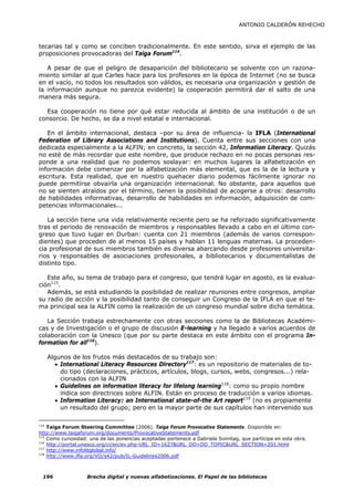 ANTONIO CALDERÓN REHECHO



tecarias tal y como se conciben tradicionalmente. En este sentido, sirva el ejemplo de las
proposiciones provocadoras del Taiga Forum114.

   A pesar de que el peligro de desaparición del bibliotecario se solvente con un razona-
miento similar al que Carles hace para los profesores en la época de Internet (no se busca
en el vacío, no todos los resultados son válidos, es necesaria una organización y gestión de
la información aunque no parezca evidente) la cooperación permitirá dar el salto de una
manera más segura.

  Esa cooperación no tiene por qué estar reducida al ámbito de una institución o de un
consorcio. De hecho, se da a nivel estatal e internacional.

   En el ámbito internacional, destaca –por su área de influencia- la IFLA (International
Federation of Library Associations and Institutions). Cuenta entre sus secciones con una
dedicada especialmente a la ALFIN; en concreto, la sección 42, Information Literacy. Quizás
no esté de más recordar que este nombre, que produce rechazo en no pocas personas res-
ponde a una realidad que no podemos soslayar: en muchos lugares la alfabetización en
información debe comenzar por la alfabetización más elemental, que es la de la lectura y
escritura. Esta realidad, que en nuestro quehacer diario podemos fácilmente ignorar no
puede permitírse obvairla una organización internacional. No obstante, para aquellos que
no se sienten atraídos por el término, tienen la posibilidad de acogerse a otros: desarrollo
de habilidades informativas, desarrollo de habilidades en información, adquisición de com-
petencias informacionales...

   La sección tiene una vida relativamente reciente pero se ha reforzado significativamente
tras el periodo de renovación de miembros y responsables llevado a cabo en el último con-
greso que tuvo lugar en Durban: cuenta con 21 miembros (además de varios correspon-
dientes) que proceden de al menos 15 países y hablan 11 lenguas maternas. La proceden-
cia profesional de sus miembros también es diversa abarcando desde profesores universita-
rios y responsables de asociaciones profesionales, a bibliotecarios y documentalistas de
distinto tipo.

   Este año, su tema de trabajo para el congreso, que tendrá lugar en agosto, es la evalua-
ción115.
   Además, se está estudiando la posibilidad de realizar reuniones entre congresos, ampliar
su radio de acción y la posibilidad tanto de conseguir un Congreso de la IFLA en que el te-
ma principal sea la ALFIN como la realización de un congreso mundial sobre dicha temática.

   La Sección trabaja estrechamente con otras secciones como la de Bibliotecas Académi-
cas y de Investigación o el grupo de discusión E-learning y ha llegado a varios acuerdos de
colaboración con la Unesco (que por su parte destaca en este ámbito con el programa In-
formation for all116).

   Algunos de los frutos más destacados de su trabajo son:
      • International Literacy Resources Directory117: es un repositorio de materiales de to-
        do tipo (declaraciones, prácticos, artículos, blogs, cursos, webs, congresos...) rela-
        cionados con la ALFIN
      • Guidelines on information literacy for lifelong learning118: como su propio nombre
        indica son directrices sobre ALFIN. Están en proceso de traducción a varios idiomas.
      • Information Literacy: an International state-of-the Art report119 (no es propiamente
        un resultado del grupo; pero en la mayor parte de sus capítulos han intervenido sus

114
    Taiga Forum Steering Committee (2006). Taiga Forum Provocative Statements. Disponible en:
http://www.taigaforum.org/documents/ProvocativeStatements.pdf
115
    Como curiosidad: una de las ponencias aceptadas pertenece a Gabriela Sonntag, que participa en esta obra.
116
    http://portal.unesco.org/ci/en/ev.php-URL_ID=1627&URL_DO=DO_TOPIC&URL_SECTION=201.html
117
    http://www.infolitglobal.info/
118
    http://www.ifla.org/VII/s42/pub/IL-Guidelines2006.pdf



 196               Brecha digital y nuevas alfabetizaciones. El Papel de las bibliotecas
 