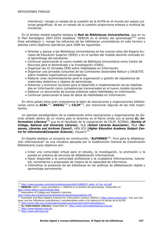 REFLEXIONES FINALES


        miembros): recoge un estado de la cuestión de la ALFIN en el mundo por países y/o
        zonas geográficas. Al ser un estado de la cuestión proporciona enlaces a multitud de
        iniciativas.

   En el ámbito estatal español destaca la Red de Bibliotecas Universitarias, que en su
II Plan Estratégico 2007-2010 establece “REBIUN en el ámbito del aprendizaje120” como
línea estratégica 1, recoge los esfuerzos de las bibliotecas universitarias en este terreno y
plantea como objetivos operativos para 2008 los siguientes:

      • Orientar y apoyar a las Bibliotecas Universitarias en los nuevos retos del Espacio Eu-
        ropeo de Educación Superior (EEES) y en el cambio del modelo docente centrado en
        el aprendizaje del estudiante.
      • Continuar potenciando el nuevo modelo de Biblioteca Universitaria como Centro de
        Recursos para el Aprendizaje y la Investigación (CRAI).
      • Organizar las VI Jornadas CRAI sobre Habilidades en Información.
      • Organizar una jornadas conjuntas de las Comisiones Sectoriales Rebiun y CRUE/TIC
        sobre modelos organizativos convergentes.
      • Elaborar unas recomendaciones para la organización y gestión de repositorios de
        materiales didácticos y objetos de aprendizaje.
      • Potenciar y promover acciones para el desarrollo e implementación de las Habilida-
        des en Información como competencias transversales en el nuevo modelo docente.
      • Elaborar un documento de buenas prácticas sobre Habilidades en Información.
      • Continuar potenciando la base de datos de Habilidades en Información.

   En otros países tiene gran importancia la labor de asociaciones y organizaciones bibliote-
carias como la ACRL121, ANZIIL122 o CILIP123, por mencionar algunas de las más impor-
tantes.

   Un ejemplo paradigmático de la colaboración entre asociaciones y organizaciones de dis-
tinto ámbito dentro de un mismo país lo tenemos en el Reino Unido con el portal IL: In-
formation Literacy124 que es el resultado de la cooperación de CILIP, SCONUL (Society of
College, National and University Libraries), SLA (School Libraries Association), MLA (Mu-
seums, Libraries and Archives Council), HEA ICS (Higher Education Academy Subject Cen-
tre for Information&Computer Sciences), Eduserv125

   En España destaca un proyecto en construcción, “ALFINRED126: Foro para la alfabetiza-
ción informacional” es una iniciativa apoyada por la Subdirección General de Coordinación
Bibliotecaria cuyos objetivos son:

      • Crear una comunidad virtual para el estudio, la investigación, la promoción y la
        puesta en práctica de servicios de alfabetización informacional.
      • Hacer disponible a la comunidad profesional y la ciudadanía informaciones, tutoria-
        les, comentarios y propuestas de mejora de la capacidad de informarse.
      • Intensificar la presencia de las bibliotecas en las políticas de alfabetización digital y
        aprendizaje permanente.




119
    http://www.jesuslau.com/docs/publicaciones/doc2/UNESCO_state_of_the_art.pdf
120
    REBIUN (2007). Línea estratégica 1. REBIUN en el ámbito del aprendizaje. Disponible en:
http://www.rebiun.org/Contents.aspx
121
    Association of College and Research Libraries.
http://www.ala.org/ala/acrl/acrlstandards/standardsguidelines.cfm
122
    Australian and New Zealand Institute for Information Literacy (ANZIIL) (http://www.anziil.org/). Hay que sub-
rayar que las bibliotecas australianas y neozelandesas están a la cabeza en el campo de la ALFIN.
123
    http://www.cilip.org.uk/specialinterestgroups/bysubject/informationliteracy
124
    IL: Information Literacy. Disponible en: http://www.informationliteracy.org.uk/
125
    http://www.eduserv.org.uk/
126
    http://www.alfinred.org/



                   Brecha digital y nuevas alfabetizaciones. El Papel de las bibliotecas                    197
 