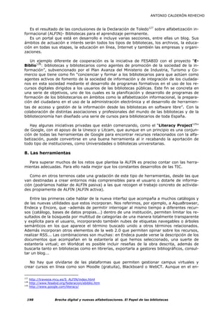 ANTONIO CALDERÓN REHECHO



   Es el resultado de las conclusiones de la Declaración de Toledo127 sobre alfabetización in-
formacional (ALFIN)- Bibliotecas para el aprendizaje permanente.
   Es un portal que está en desarrollo e incluye varias secciones, entre ellas un blog. Sus
ámbitos de actuación e interés serán todos los tipos de bibliotecas, los archivos, la educa-
ción en todas sus etapas, la educación en línea, Internet y también las empresas y organi-
zaciones.

   Un ejemplo diferente de cooperación es la iniciativa de FESABID con el proyecto “E-
Biblio128: bibliotecas y bibliotecarios como agentes de promoción de la sociedad de la in-
formación”, subvencionado por el Plan Avanza del Ministerio de Industria, Turismo y Co-
mercio que tiene como fin “concienciar y formar a los bibliotecarios para que actúen como
agentes activos de fomento de la sociedad de información y de integración de los ciudada-
nos en esta sociedad mediante el desarrollo de programas formativos en el uso de los re-
cursos digitales dirigidos a los usuarios de las bibliotecas públicas. Este fin se concreta en
una serie de objetivos, uno de los cuales es la planificación y desarrollo de programas de
formación de los bibliotecarios en ámbitos como la alfabetización informacional, la prepara-
ción del ciudadano en el uso de la administración electrónica y el desarrollo de herramien-
tas de acceso y gestión de la información desde las bibliotecas en software libre”. Con la
colaboración de distintas asociaciones y profesionales del mundo de las bibliotecas y de la
biblioteconomía han diseñado una serie de cursos para bibliotecarios de toda España.

   Hay algunas iniciativas privadas que están comenzando, como el “Literacy Project129”
de Google, con el apoyo de la Unesco y Litcam, que aunque en un principio es una conjun-
ción de todas las herramientas de Google para encontrar recursos relacionados con la alfa-
betización, puede convertirse en una buena herramienta al ir recabando la aportación de
todo tipo de instituciones, como Universidades o bibliotecas universitarias.

8. Las herramientas

  Para superar muchos de los retos que plantea la ALFIN es preciso contar con las herra-
mientas adecuadas. Para ello nada mejor que los constantes desarrollos de las TIC.

   Como en otros terrenos cabe una gradación de este tipo de herramientas, desde las que
van destinadas a crear entornos más comprensibles para el usuario o dotarle de informa-
ción (podríamos hablar de ALFIN pasiva) a las que recogen el trabajo concreto de activida-
des propiamente de ALFIN (ALFIN activa).

   Entre las primeras cabe hablar de la nueva interfaz que acompaña a muchos catálogos y
de las nuevas utilidades que estos incorporan. Nos referimos, por ejemplo, a AquaBrowser,
Endeca y Encore, que –además de permitir interrogar al mismo tiempo a diferentes recur-
sos (catálogo, bases de datos propias...) dentro de una institución, permiten limitar los re-
sultados de la búsqueda por multitud de categorías de una manera totalmente transparente
y explícita para el usuario, incorporando también nubes de etiquetas navegables o árboles
semánticos en los que aparece el término buscado unido a otros términos relacionados.
Además incorporan otros elementos de la web 2.0 que permiten opinar sobre los recursos,
realizar RSS... Las combinaciones son muchas: en Endeca puede verse la descripción de los
documentos que acompañan en la estantería al que hemos seleccionado, una suerte de
estantería virtual; en Worldcat es posible incluir reseñas de la obra descrita, además de
buscarla tanto en bibliotecas como en librerías, exportarla a gestores bibliográficos, consul-
tar un blog...

   No hay que olvidarse de las plataformas que permiten gestionar campus virtuales y
crear cursos en línea como son Moodle (gratuita), Blackboard o WebCT. Aunque en el en-

127
      http://travesia.mcu.es/S_ALFIN/index.html
128
      http://www.fesabid.org/federacion/ebiblio.htm
129
      http://www.google.com/literacy/



  198                 Brecha digital y nuevas alfabetizaciones. El Papel de las bibliotecas
 