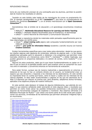 REFLEXIONES FINALES


torno de una institución precisan de una contraseña para los alumnos, permiten la posibili-
dad de mostrar los resultados en abierto.

   También en este ámbito cabe hablar de los repositorios de cursos no propiamente AL-
FIN. El ejemplo paradigmático es el MIT Courseware130, que tiene su correspondencia en
España con Universia Courseware131 y en el ámbito internacional con el Open Courseware
Consortium132.

  Acercándonos más al ámbito de la educación y el aprendizaje encontramos iniciativas
como:
    • MERLOT133: Multimedia Educational Resource for Learning and Online Teaching
    • MOREA134: Múltiples Objetos Reutilizables para la Enseñanza y el Aprendizaje
    • CNICE135: Centro Nacional de Información y Comunicación Educativa

   Hasta llegar a repositorios donde los materiales están pensados específicamente para ta-
reas relacionadas con ALFIN como:
     • Intute136: virtual training suite página web compuesta fundamentalmente por tuto-
       riales de acceso libre
     • VIKO137: your guide for information literacy excelente y sencillo recurso con licencia
       Creative Commons.

   Existen herramientas específicas para crear todos estos elementos: desde los que permi-
ten diseñar páginas web (gestores de contenidos, editores de páginas web...) a las citadas
plataformas pensadas para le educación a distancia o los programas que permiten crear
tutoriales dinámicos y/o interactivos como Wink138, Camtasia139 o Adobe Captivate, que
pueden apoyarse en programas dedicados a la edición de sonido, como Audacity140 o Lo-
quendo141.
   Algunos de estos productos, dado que lo que hacen fundamentalmente es captar en ví-
deo lo que se hace en la pantalla pueden servir para analizar cómo se comportan los usua-
rios ante el ordenador y convertirse entonces en herramienta de evaluación.

   Para poder formar, aunque sea de manera inadvertida y especialmente en entornos a
distancia en los que no hay un contacto directo con el usuario, es fundamental crear un
espacio que sea atrayente y responda a los intereses de los destinatarios. En este sentido
es importante tener en cuenta qué hacen, cómo lo hacen y cuáles son los intereses de los
nativos digitales. Si ellos están acostumbrados a páginas en las que los elementos de la
Web 2.0 aparecen por doquier es preciso que, para atraerlos, adoptemos dichos formatos,
aplicados a los objetivos propios de nuestra institución.

   En este sentido cabe destacar el trabajo de algunos bibliotecarios, que además de con-
seguir lo que estamos señalando están acercando al resto algunas ideas y resultados que
permiten en cierto modo salvar las posibles limitaciones económicas o de personal para
disponer de herramientas costosas de implantar o mantener. Nos estamos refiriendo a la
Biblioteca Municipal de Muskiz142 que utiliza una buena parte de la web social para propor-
cionar sus servicios, sirviéndose de los elementos que permiten almacenar imágenes fijas y
en movimiento.

130
      http://ocw.mit.edu/index.html
131
      http://mit.ocw.universia.net/
132
      http://ocwconsortium.org/
133
      http://www.merlot.org/merlot/index.htm
134
      http://www.usc.es/morea/
135
      http://www.cnice.mec.es/
136
      http://www.vts.intute.ac.uk/
137
      http://www.ub.ntnu.no/viko/en/start.php
138
      Herramienta gratuita. Disponible en: http://www.debugmode.com/wink/
139
      http://www.techsmith.com/camtasia.asp
140
      También gratuito. Disponible en: http://audacity.sourceforge.net/
141
      http://www.loquendo.com/es/technology/TTS.htm
142
      http://www.muskiz-liburutegia.org/#



                     Brecha digital y nuevas alfabetizaciones. El Papel de las bibliotecas   199
 