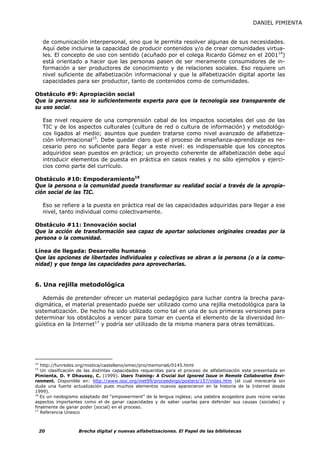 DANIEL PIMIENTA


      de comunicación interpersonal, sino que le permita resolver algunas de sus necesidades.
      Aquí debe incluirse la capacidad de producir contenidos y/o de crear comunidades virtua-
      les. El concepto de uso con sentido (acuñado por el colega Ricardo Gómez en el 200114)
      está orientado a hacer que las personas pasen de ser meramente consumidores de in-
      formación a ser productores de conocimiento y de relaciones sociales. Eso requiere un
      nivel suficiente de alfabetización informacional y que la alfabetización digital aporte las
      capacidades para ser productor, tanto de contenidos como de comunidades.

Obstáculo #9: Apropiación social
Que la persona sea lo suficientemente experta para que la tecnología sea transparente de
su uso social.

      Ese nivel requiere de una comprensión cabal de los impactos societales del uso de las
      TIC y de los aspectos culturales (cultura de red o cultura de información) y metodológi-
      cos ligados al medio; asuntos que pueden tratarse como nivel avanzado de alfabetiza-
      ción informacional15. Debe quedar claro que el proceso de enseñanza-aprendizaje es ne-
      cesario pero no suficiente para llegar a este nivel: es indispensable que los conceptos
      adquiridos sean puestos en práctica; un proyecto coherente de alfabetización debe aquí
      introducir elementos de puesta en práctica en casos reales y no sólo ejemplos y ejerci-
      cios como parte del currículo.

Obstáculo #10: Empoderamiento16
Que la persona o la comunidad pueda transformar su realidad social a través de la apropia-
ción social de las TIC.

      Eso se refiere a la puesta en práctica real de las capacidades adquiridas para llegar a ese
      nivel, tanto individual como colectivamente.

Obstáculo #11: Innovación social
Que la acción de transformación sea capaz de aportar soluciones originales creadas por la
persona o la comunidad.

Línea de llegada: Desarrollo humano
Que las opciones de libertades individuales y colectivas se abran a la persona (o a la comu-
nidad) y que tenga las capacidades para aprovecharlas.


6. Una rejilla metodológica

   Además de pretender ofrecer un material pedagógico para luchar contra la brecha para-
digmática, el material presentado puede ser utilizado como una rejilla metodológica para la
sistematización. De hecho ha sido utilizado como tal en una de sus primeras versiones para
determinar los obstáculos a vencer para tomar en cuenta el elemento de la diversidad lin-
güística en la Internet17 y podría ser utilizado de la misma manera para otras temáticas.




14
   http://funredes.org/mistica/castellano/emec/pro/memoria6/0145.html
15
   Un clasificación de las distintas capacidades requeridas para el proceso de alfabetización esta presentada en
Pimienta, D. Y Dhaussy, C. (1999). Users Training: A Crucial but Ignored Issue in Remote Collaborative Envi-
ronment. Disponible en: http://www.isoc.org/inet99/proceedings/posters/157/index.htm (el cual merecería sin
duda una fuerte actualización pues muchos elementos nuevos aparecieron en la historia de la Internet desde
1999).
16
   Es un neologismo adaptado del “empowerment” de la lengua inglesa; una palabra acogedora pues reúne varias
aspectos importantes como el de ganar capacidades y de saber usarlas para defender sus causas (sociales) y
finalmente de ganar poder (social) en el proceso.
17
   Referencia Unesco



     20            Brecha digital y nuevas alfabetizaciones. El Papel de las bibliotecas
 