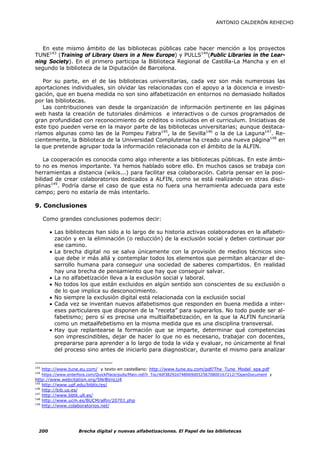ANTONIO CALDERÓN REHECHO




   En este mismo ámbito de las bibliotecas públicas cabe hacer mención a los proyectos
TUNE143 (Training of Library Users in a New Europe) y PULLS144(Public Libraries in the Lear-
ning Society). En el primero participa la Biblioteca Regional de Castilla-La Mancha y en el
segundo la biblioteca de la Diputación de Barcelona.

   Por su parte, en el de las bibliotecas universitarias, cada vez son más numerosas las
aportaciones individuales, sin olvidar las relacionadas con el apoyo a la docencia e investi-
gación, que en buena medida no son sino alfabetización en entornos no demasiado hollados
por las bibliotecas.
   Las contribuciones van desde la organización de información pertinente en las páginas
web hasta la creación de tutoriales dinámicos e interactivos o de cursos programados de
gran profundidad con reconocimiento de créditos o incluidos en el curriculum. Iniciativas de
este tipo pueden verse en la mayor parte de las bibliotecas universitarias; aunque destaca-
ríamos algunas como las de la Pompeu Fabra145, la de Sevilla146 o la de La Laguna147. Re-
cientemente, la Biblioteca de la Universidad Complutense ha creado una nueva página148 en
la que pretende agrupar toda la información relacionada con el ámbito de la ALFIN.

    La cooperación es conocida como algo inherente a las bibliotecas públicas. En este ámbi-
to no es menos importante. Ya hemos hablado sobre ello. En muchos casos se trabaja con
herramientas a distancia (wikis...) para facilitar esa colaboración. Cabría pensar en la posi-
bilidad de crear colaboratorios dedicados a ALFIN, como se está realizando en otras disci-
plinas149. Podría darse el caso de que esta no fuera una herramienta adecuada para este
campo; pero no estaría de más intentarlo.

9. Conclusiones

      Como grandes conclusiones podemos decir:

         • Las bibliotecas han sido a lo largo de su historia activas colaboradoras en la alfabeti-
           zación y en la eliminación (o reducción) de la exclusión social y deben continuar por
           ese camino.
         • La brecha digital no se salva únicamente con la provisión de medios técnicos sino
           que debe ir más allá y contemplar todos los elementos que permitan alcanzar el de-
           sarrollo humana para conseguir una sociedad de saberes compartidos. En realidad
           hay una brecha de pensamiento que hay que conseguir salvar.
         • La no alfabetización lleva a la exclusión social y laboral.
         • No todos los que están excluidos en algún sentido son conscientes de su exclusión o
           de lo que implica su desconocimiento.
         • No siempre la exclusión digital está relacionada con la exclusión social
         • Cada vez se inventan nuevos alfabetismos que responden en buena medida a inter-
           eses particulares que disponen de la “receta” para superarlos. No todo puede ser al-
           fabetismo; pero sí es precisa una multialfabetización, en la que la ALFIN funcinaría
           como un metaalfebetismo en la misma medida que es una disciplina transversal.
         • Hay que replantearse la formación que se imparte, determinar qué competencias
           son imprescindibles, dejar de hacer lo que no es necesario, trabajar con docentes,
           prepararse para aprender a lo largo de toda la vida y evaluar, no únicamente al final
           del proceso sino antes de iniciarlo para diagnosticar, durante el mismo para analizar


143
      http://www.tune.eu.com/ y texto en castellano: http://www.tune.eu.com/pdf/The_Tune_Model_spa.pdf
144
      https://www.enterfora.com/QuickPlace/pulls/Main.nsf/h_Toc/4df38292d748069d0525670800167212/?OpenDocument y
http://www.webcitation.org/5NrBVnLU4
145
    http://www.upf.edu/bibtic/es/
146
    http://bib.us.es/
147
    http://www.bbtk.ull.es/
148
    http://www.ucm.es/BUCM/alfin/20701.php
149
    http://www.colaboratorios.net/




  200                  Brecha digital y nuevas alfabetizaciones. El Papel de las bibliotecas
 
