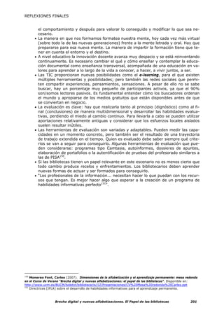 REFLEXIONES FINALES


          el comportamiento y después para valorar lo conseguido y modificar lo que sea ne-
          cesario.
      •   La manera en que nos formamos formatea nuestra mente, hoy cada vez más virtual
          (sobre todo la de las nuevas generaciones) frente a la mente letrada y oral. Hay que
          prepararse para esa nueva mente. La manera de impartir la formación tiene que te-
          ner en cuenta el entorno y el destino.
      •   A nivel educativo la innovación docente avanza muy despacio y se está reinventando
          continuamente. Es necesario cambiar el qué y cómo enseñar y contemplar la educa-
          ción documental como enseñanza transversal, acompañada de una educación en va-
          lores para aprender a lo largo de la vida a conocer, a hacer, a vivir juntos, a ser.
      •   Las TIC proporcionan nuevas posibilidades como el e-learning, para el que existen
          múltiples herramientas y posibilidades; pero también las redes sociales que permi-
          ten compartir experiencias, pensamientos, sensaciones. A pesar de ello no se sabe
          buscar, hay un porcentaje muy pequeño de participantes activos, ya que el 90%
          son/somos lectores pasivos. Es fundamental entender cómo los buscadores ordenan
          el mundo y apropiarse de los medios gratuitos que están disponibles antes de que
          se conviertan en negocio.
      •   La evaluación es clave: hay que realizarla tanto al principio (dignóstico) como al fi-
          nal (conclusiones) de manera multidimensional y desarrollar las habilidades evalua-
          tivas, perdiendo el miedo al cambio continuo. Para llevarla a cabo se pueden utilizar
          aportaciones relativamente antiguas y considerar que los esfuerzos locales aislados
          suelen resultar inútiles.
      •   Las herramientas de evaluación son variadas y adaptables. Pueden medir las capa-
          cidades en un momento concreto, pero también ser el resultado de una trayectoria
          de trabajo extendida en el tiempo. Quien es evaluado debe saber siempre qué crite-
          rios se van a seguir para conseguirlo. Algunas herramientas de evaluación que pue-
          den considerarse: programas tipo Camtasia, autoinformes, dossieres de apuntes,
          elaboración de portafolios o la autentificación de pruebas del profesorado similares a
          las de PISA150.
      •   Si las bibliotecas tienen un papel relevante en este escenario no es menos cierto que
          todo cambio produce recelos y enfrentamientos. Los bibliotecarios deben aprender
          nuevas formas de actuar y ser formados para conseguirlo.
      •   “Los profesionales de la información... necesitan hacer lo que puedan con los recur-
          sos que tengan. Es mejor hacer algo que esperar a la creación de un programa de
          habilidades informativas perfecto151”.




150
    Monereo Font, Carles (2007). Dimensiones de la alfabetización y el aprendizaje permanente: mesa redonda
en el Curso de Verano “Brecha digital y nuevas alfabetizaciones: el papel de las bibliotecas”. Disponible en:
http://www.ucm.es/BUCM/boletin/bibliotecario/12/Presentaciones/CV%20Mesa%20redonda%20Carles.ppt
151
    Directrices [IFLA] sobre el desarrollo de habilidades informativas para el aprendizaje permanente.



                   Brecha digital y nuevas alfabetizaciones. El Papel de las bibliotecas                201
 