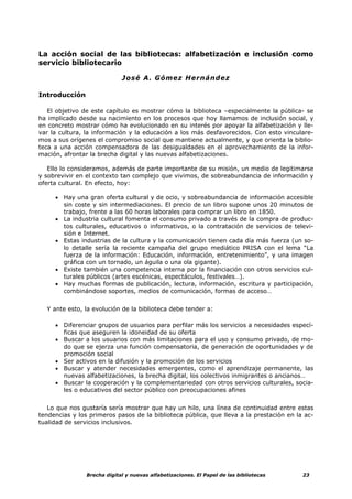 La acción social de las bibliotecas: alfabetización e inclusión como
servicio bibliotecario

                             José A. Gómez Hernández

Introducción

   El objetivo de este capítulo es mostrar cómo la biblioteca –especialmente la pública- se
ha implicado desde su nacimiento en los procesos que hoy llamamos de inclusión social, y
en concreto mostrar cómo ha evolucionado en su interés por apoyar la alfabetización y lle-
var la cultura, la información y la educación a los más desfavorecidos. Con esto vinculare-
mos a sus orígenes el compromiso social que mantiene actualmente, y que orienta la biblio-
teca a una acción compensadora de las desigualdades en el aprovechamiento de la infor-
mación, afrontar la brecha digital y las nuevas alfabetizaciones.

   Ello lo consideramos, además de parte importante de su misión, un medio de legitimarse
y sobrevivir en el contexto tan complejo que vivimos, de sobreabundancia de información y
oferta cultural. En efecto, hoy:

     • Hay una gran oferta cultural y de ocio, y sobreabundancia de información accesible
       sin coste y sin intermediaciones. El precio de un libro supone unos 20 minutos de
       trabajo, frente a las 60 horas laborales para comprar un libro en 1850.
     • La industria cultural fomenta el consumo privado a través de la compra de produc-
       tos culturales, educativos o informativos, o la contratación de servicios de televi-
       sión e Internet.
     • Estas industrias de la cultura y la comunicación tienen cada día más fuerza (un so-
       lo detalle sería la reciente campaña del grupo mediático PRISA con el lema “La
       fuerza de la información: Educación, información, entretenimiento”, y una imagen
       gráfica con un tornado, un águila o una ola gigante).
     • Existe también una competencia interna por la financiación con otros servicios cul-
       turales públicos (artes escénicas, espectáculos, festivales…).
     • Hay muchas formas de publicación, lectura, información, escritura y participación,
       combinándose soportes, medios de comunicación, formas de acceso…


  Y ante esto, la evolución de la biblioteca debe tender a:

     • Diferenciar grupos de usuarios para perfilar más los servicios a necesidades especí-
       ficas que aseguren la idoneidad de su oferta
     • Buscar a los usuarios con más limitaciones para el uso y consumo privado, de mo-
       do que se ejerza una función compensatoria, de generación de oportunidades y de
       promoción social
     • Ser activos en la difusión y la promoción de los servicios
     • Buscar y atender necesidades emergentes, como el aprendizaje permanente, las
       nuevas alfabetizaciones, la brecha digital, los colectivos inmigrantes o ancianos…
     • Buscar la cooperación y la complementariedad con otros servicios culturales, socia-
       les o educativos del sector público con preocupaciones afines


   Lo que nos gustaría sería mostrar que hay un hilo, una línea de continuidad entre estas
tendencias y los primeros pasos de la biblioteca pública, que lleva a la prestación en la ac-
tualidad de servicios inclusivos.




                Brecha digital y nuevas alfabetizaciones. El Papel de las bibliotecas    23
 